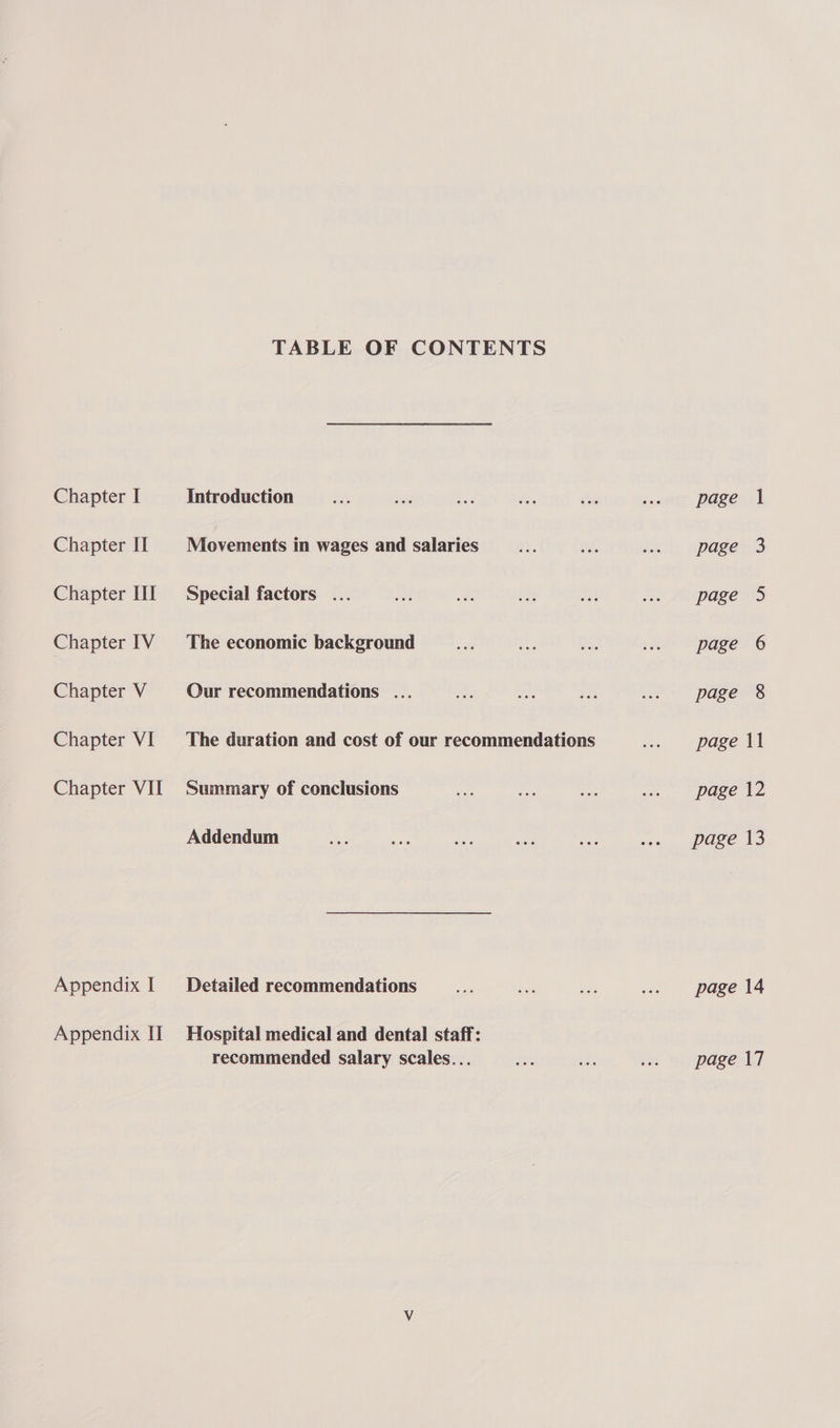 Chapter IT Chapter III Chapter IV Chapter V Chapter VI Chapter VII Appendix I Appendix II TABLE OF CONTENTS Movements in wages and salaries Special factors ... The economic background Our recommendations ... The duration and cost of our recommendations Summary of conclusions Addendum Detailed recommendations Hospital medical and dental staff: recommended salary scales... page 14 page 17
