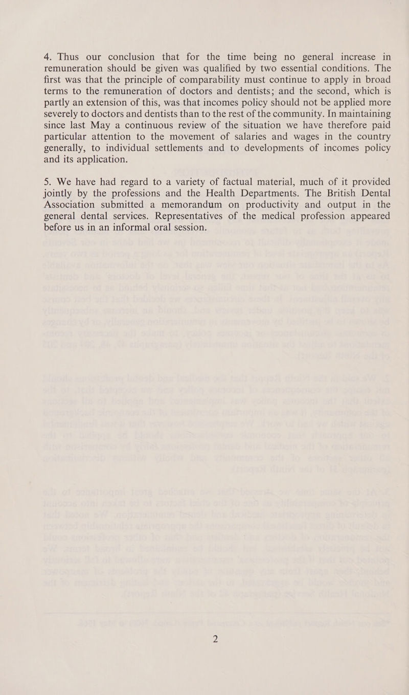 remuneration should be given was qualified by two essential conditions. The first was that the principle of comparability must continue to apply in broad terms to the remuneration of doctors and dentists; and the second, which is partly an extension of this, was that incomes policy should not be applied more severely to doctors and dentists than to the rest of the community. In maintaining since last May a continuous review of the situation we have therefore paid particular attention to the movement of salaries and wages in the country generally, to individual settlements and to developments of incomes pou and its application. 5. We have had regard to a variety of factual material, much of it provided jointly by the professions and the Health Departments. The British Dental Association submitted a memorandum on productivity and output in the general dental services. Representatives of the medical profession appeared before us in an informal oral session.