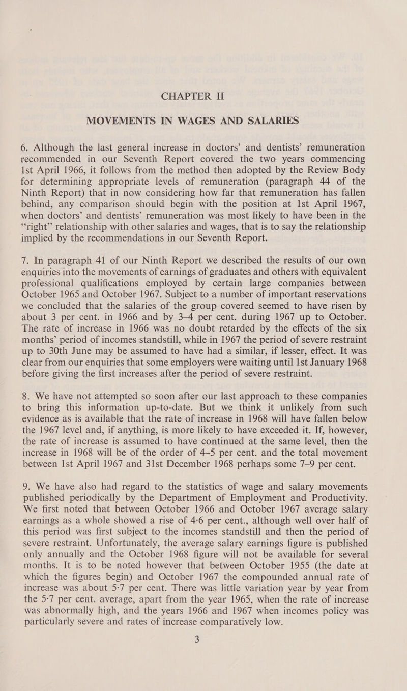 MOVEMENTS IN WAGES AND SALARIES 6. Although the last general increase in doctors’ and dentists’ remuneration recommended in our Seventh Report covered the two years commencing Ist April 1966, it follows from the method then adopted by the Review Body for determining appropriate levels of remuneration (paragraph 44 of the Ninth Report) that in now considering how far that remuneration has fallen behind, any comparison should begin with the position at Ist April 1967, when doctors’ and dentists’ remuneration was most likely to have been in the “right” relationship with other salaries and wages, that is to say the relationship implied by the recommendations in our Seventh Report. 7. In paragraph 41 of our Ninth Report we described the results of our own enquiries into the movements of earnings of graduates and others with equivalent professional qualifications employed by certain large companies between October 1965 and October 1967. Subject to a number of important reservations we concluded that the salaries of the group covered seemed to have risen by about 3 per cent. in 1966 and by 3-4 per cent. during 1967 up to October. The rate of increase in 1966 was no doubt retarded by the effects of the six months’ period of incomes standstill, while in 1967 the period of severe restraint up to 30th June may be assumed to have had a similar, if lesser, effect. It was clear from our enquiries that some employers were waiting until 1st January 1968 before giving the first increases after the period of severe restraint. 8. We have not attempted so soon after our last approach to these companies to bring this information up-to-date. But we think it unlikely from such evidence as is available that the rate of increase in 1968 will have fallen below the 1967 level and, if anything, is more likely to have exceeded it. If, however, the rate of increase is assumed to have continued at the same level, then the increase in 1968 will be of the order of 4-5 per cent. and the total movement between Ist April 1967 and 31st December 1968 perhaps some 7-9 per cent. 9. We have also had regard to the statistics of wage and salary movements published periodically by the Department of Employment and Productivity. We first noted that between October 1966 and October 1967 average salary earnings as a whole showed a rise of 4-6 per cent., although well over half of this period was first subject to the incomes standstill and then the period of severe restraint. Unfortunately, the average salary earnings figure is published only annually and the October 1968 figure will not be available for several months. It is to be noted however that between October 1955 (the date at which the figures begin) and October 1967 the compounded annual rate of increase was about 5-7 per cent. There was little variation year by year from the 5:7 per cent. average, apart from the year 1965, when the rate of increase was abnormally high, and the years 1966 and 1967 when incomes policy was particularly severe and rates of increase comparatively low.