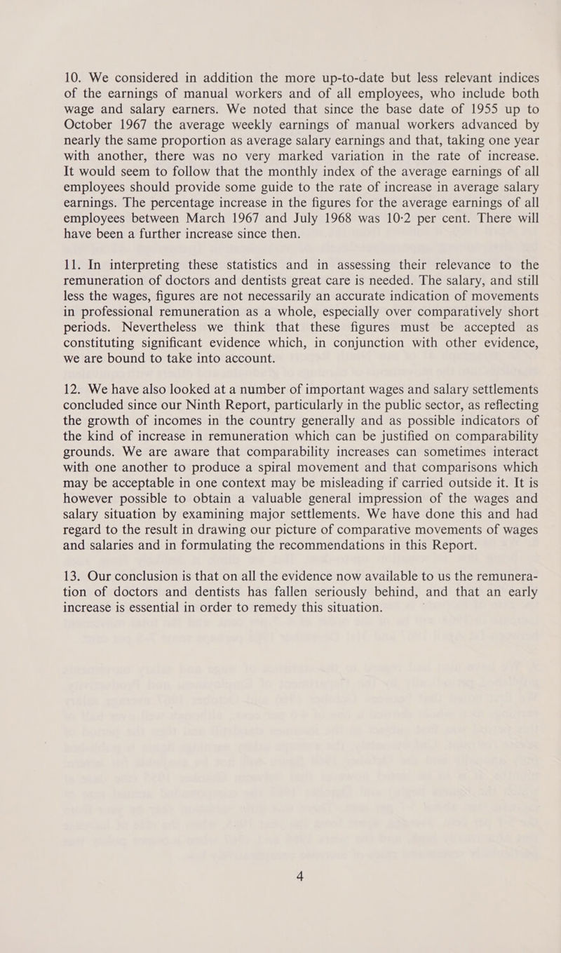 of the earnings of manual workers and of all employees, who include both wage and salary earners. We noted that since the base date of 1955 up to October 1967 the average weekly earnings of manual workers advanced by nearly the same proportion as average salary earnings and that, taking one year with another, there was no very marked variation in the rate of increase. It would seem to follow that the monthly index of the average earnings of all employees should provide some guide to the rate of increase in average salary earnings. The percentage increase in the figures for the average earnings of all employees between March 1967 and July 1968 was 10-2 per cent. There will have been a further increase since then. 11. In interpreting these statistics and in assessing their relevance to the remuneration of doctors and dentists great care is needed. The salary, and still less the wages, figures are not necessarily an accurate indication of movements in professional remuneration as a whole, especially over comparatively short periods. Nevertheless we think that these figures must be accepted as constituting significant evidence which, in conjunction with other evidence, we are bound to take into account. 12. We have also looked at a number of important wages and salary settlements concluded since our Ninth Report, particularly in the public sector, as reflecting the growth of incomes in the country generally and as possible indicators of the kind of increase in remuneration which can be justified on comparability grounds. We are aware that comparability increases can sometimes interact with one another to produce a spiral movement and that comparisons which may be acceptable in one context may be misleading if carried outside it. It is however possible to obtain a valuable general impression of the wages and salary situation by examining major settlements. We have done this and had regard to the result in drawing our picture of comparative movements of wages and salaries and in formulating the recommendations in this Report. 13. Our conclusion is that on all the evidence now available to us the remunera- tion of doctors and dentists has fallen seriously behind, and that an early increase is essential in order to remedy this situation.