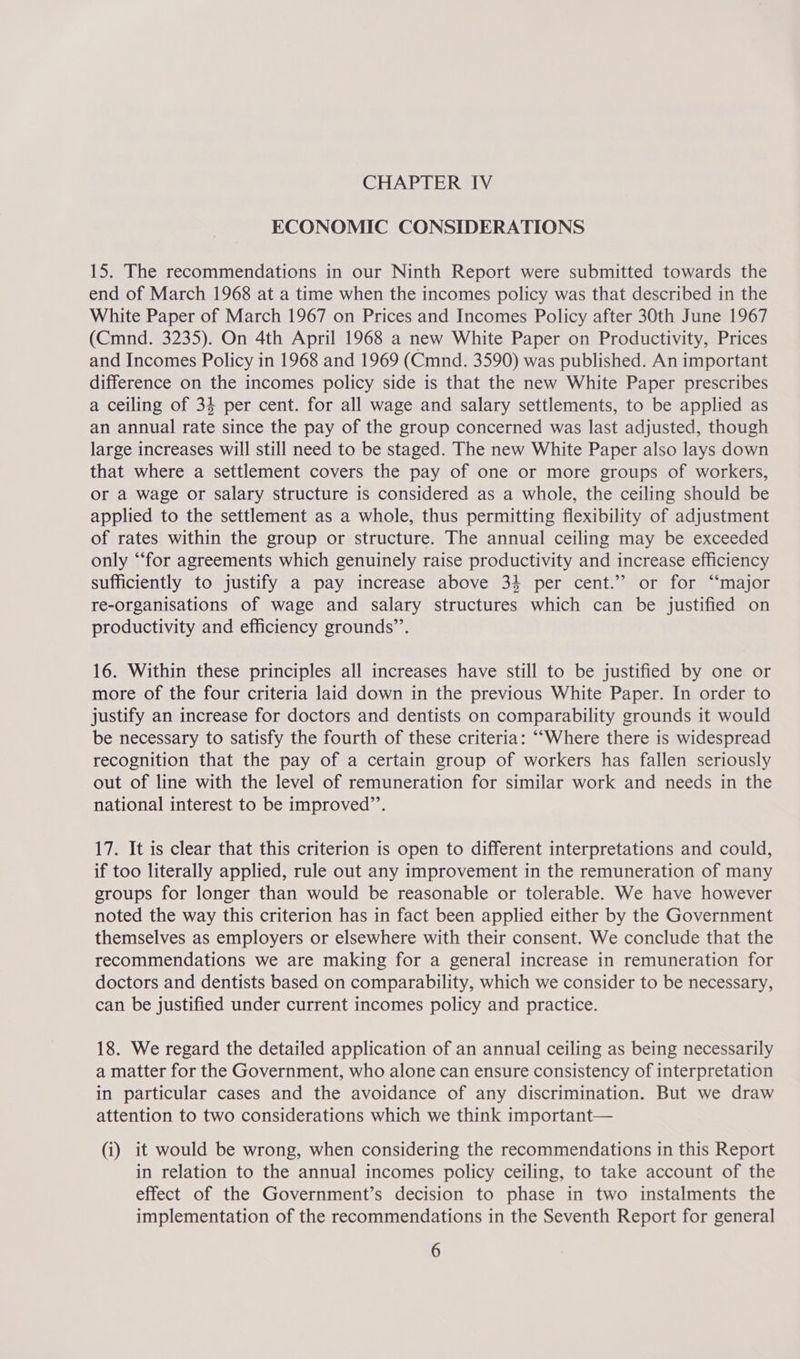 ECONOMIC CONSIDERATIONS 15. The recommendations in our Ninth Report were submitted towards the end of March 1968 at a time when the incomes policy was that described in the White Paper of March 1967 on Prices and Incomes Policy after 30th June 1967 (Cmnd. 3235). On 4th April 1968 a new White Paper on Productivity, Prices and Incomes Policy in 1968 and 1969 (Cmnd. 3590) was published. An important difference on the incomes policy side is that the new White Paper prescribes a ceiling of 34 per cent. for all wage and salary settlements, to be applied as an annual rate since the pay of the group concerned was last adjusted, though large increases will still need to be staged. The new White Paper also lays down that where a settlement covers the pay of one or more groups of workers, or a wage or salary structure is considered as a whole, the ceiling should be applied to the settlement as a whole, thus permitting flexibility of adjustment of rates within the group or structure. The annual ceiling may be exceeded only “‘for agreements which genuinely raise productivity and increase efficiency sufficiently to justify a pay increase above 34 per cent.” or for “major re-organisations of wage and salary structures which can be justified on productivity and efficiency grounds’’. 16. Within these principles all increases have still to be justified by one or more of the four criteria laid down in the previous White Paper. In order to justify an increase for doctors and dentists on comparability grounds it would be necessary to satisfy the fourth of these criteria: ““Where there is widespread recognition that the pay of a certain group of workers has fallen seriously out of line with the level of remuneration for similar work and needs in the national interest to be improved’’. 17. It is clear that this criterion is open to different interpretations and could, if too literally applied, rule out any improvement in the remuneration of many groups for longer than would be reasonable or tolerable. We have however noted the way this criterion has in fact been applied either by the Government themselves as employers or elsewhere with their consent. We conclude that the recommendations we are making for a general increase in remuneration for doctors and dentists based on comparability, which we consider to be necessary, can be justified under current incomes policy and practice. 18. We regard the detailed application of an annual ceiling as being necessarily a matter for the Government, who alone can ensure consistency of interpretation in particular cases and the avoidance of any discrimination. But we draw attention to two considerations which we think important— (i) it would be wrong, when considering the recommendations in this Report in relation to the annual incomes policy ceiling, to take account of the effect of the Government’s decision to phase in two instalments the implementation of the recommendations in the Seventh Report for general