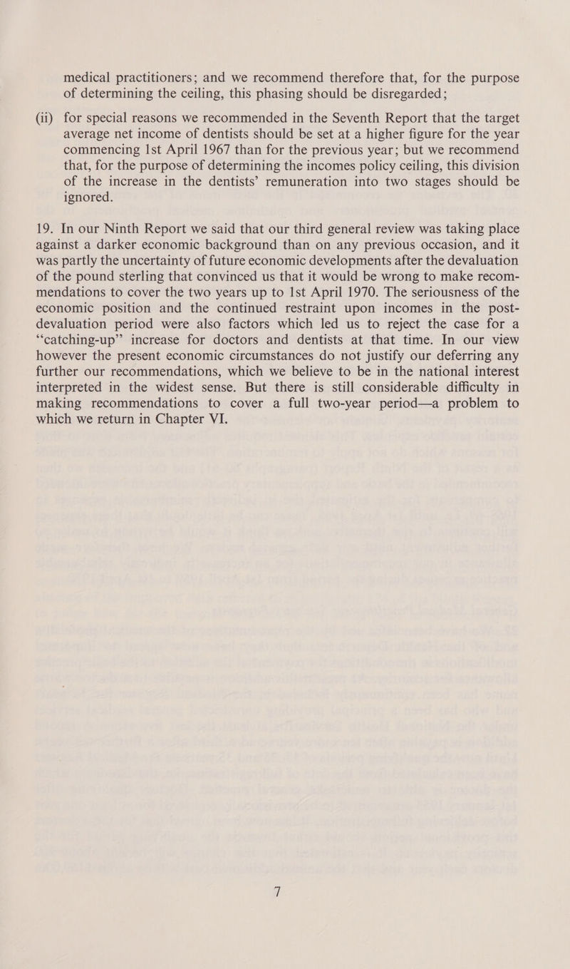 medical practitioners; and we recommend therefore that, for the purpose of determining the ceiling, this phasing should be disregarded; (ii) for special reasons we recommended in the Seventh Report that the target average net income of dentists should be set at a higher figure for the year commencing Ist April 1967 than for the previous year; but we recommend that, for the purpose of determining the incomes policy ceiling, this division of the increase in the dentists’ remuneration into two stages should be ignored. 19. In our Ninth Report we said that our third general review was taking place against a darker economic background than on any previous occasion, and it was partly the uncertainty of future economic developments after the devaluation of the pound sterling that convinced us that it would be wrong to make recom- mendations to cover the two years up to Ist April 1970. The seriousness of the economic position and the continued restraint upon incomes in the post- devaluation period were also factors which led us to reject the case for a ‘“‘catching-up”’ increase for doctors and dentists at that time. In our view however the present economic circumstances do not justify our deferring any further our recommendations, which we believe to be in the national interest interpreted in the widest sense. But there is still considerable difficulty in making recommendations to cover a full two-year period—a problem to