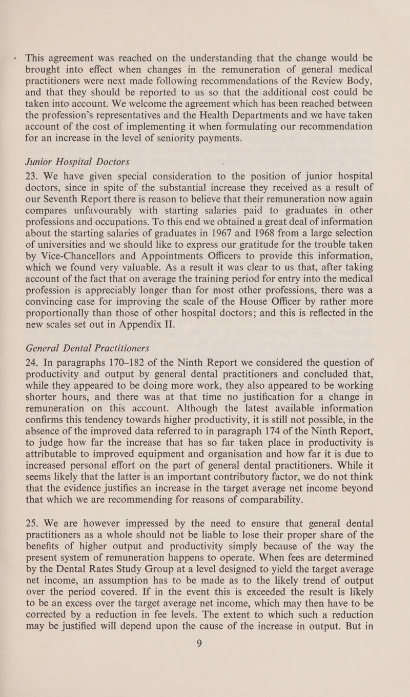 This agreement was reached on the understanding that the change would be brought into effect when changes in the remuneration of general medical practitioners were next made following recommendations of the Review Body, and that they should be reported to us so that the additional cost could be taken into account. We welcome the agreement which has been reached between the profession’s representatives and the Health Departments and we have taken account of the cost of implementing it when formulating our recommendation for an increase in the level of seniority payments. Junior Hospital Doctors 23. We have given special consideration to the position of junior hospital doctors, since in spite of the substantial increase they received as a result of our Seventh Report there is reason to believe that their remuneration now again compares unfavourably with starting salaries paid to graduates in other professions and occupations. To this end we obtained a great deal of information about the starting salaries of graduates in 1967 and 1968 from a large selection of universities and we should like to express our gratitude for the trouble taken by Vice-Chancellors and Appointments Officers to provide this information, which we found very valuable. As a result it was clear to us that, after taking account of the fact that on average the training period for entry into the medical profession is appreciably longer than for most other professions, there was a convincing case for improving the scale of the House Officer by rather more proportionally than those of other hospital doctors; and this is reflected in the new scales set out in Appendix II. General Dental Practitioners 24. In paragraphs 170-182 of the Ninth Report we considered the question of productivity and output by general dental practitioners and concluded that, while they appeared to be doing more work, they also appeared to be working shorter hours, and there was at that time no justification for a change in remuneration on this account. Although the latest available information confirms this tendency towards higher productivity, it is still not possible, in the absence of the improved data referred to in paragraph 174 of the Ninth Report, to judge how far the increase that has so far taken place in productivity is attributable to improved equipment and organisation and how far it is due to increased personal effort on the part of general dental practitioners. While it seems likely that the latter is an important contributory factor, we do not think that the evidence justifies an increase in the target average net income beyond that which we are recommending for reasons of comparability. 25. We are however impressed by the need to ensure that general dental practitioners as a whole should not be liable to lose their proper share of the benefits of higher output and productivity simply because of the way the present system of remuneration happens to operate. When fees are determined by the Dental Rates Study Group at a level designed to yield the target average net income, an assumption has to be made as to the likely trend of output over the period covered. If in the event this is exceeded the result is likely to be an excess over the target average net income, which may then have to be corrected by a reduction in fee levels. The extent to which such a reduction may be justified will depend upon the cause of the increase in output. But in yy)