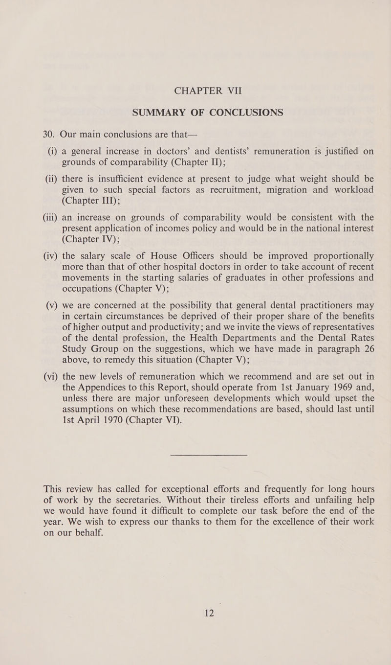 SUMMARY OF CONCLUSIONS (i) (il) (iii) (iv) (v) (vi) a general increase in doctors’ and dentists’ remuneration is justified on grounds of comparability (Chapter II); there is insufficient evidence at present to judge what weight should be given to such special factors as recruitment, migration and workload (Chapter ITI); an increase on grounds of comparability would be consistent with the present application of incomes policy and would be in the national interest (Chapter IV); the salary scale of House Officers should be improved proportionally more than that of other hospital doctors in order to take account of recent movements in the starting salaries of graduates in other professions and occupations (Chapter V); we are concerned at the possibility that general dental practitioners may in certain circumstances be deprived of their proper share of the benefits of higher output and productivity; and we invite the views of representatives of the dental profession, the Health Departments and the Dental Rates Study Group on the suggestions, which we have made in paragraph 26 above, to remedy this situation (Chapter V); the new levels of remuneration which we recommend and are set out in the Appendices to this Report, should operate from Ist January 1969 and, unless there are major unforeseen developments which would upset the assumptions on which these recommendations are based, should last until Ist April 1970 (Chapter VI).