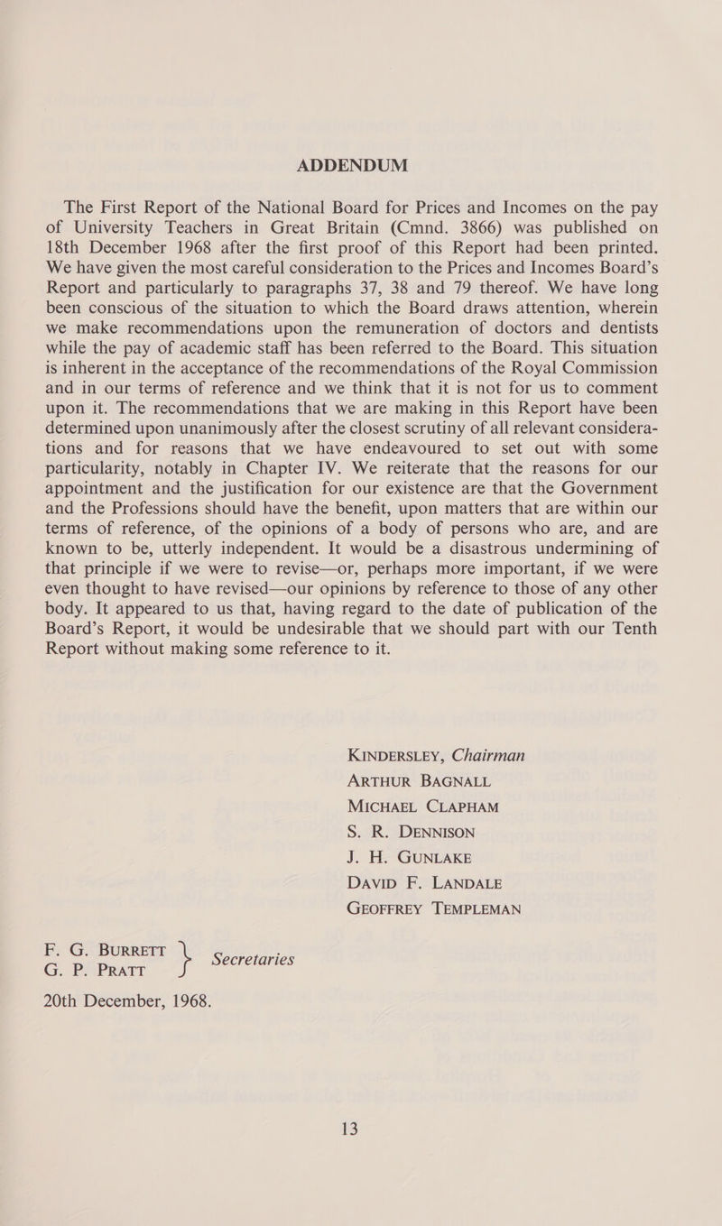 ADDENDUM The First Report of the National Board for Prices and Incomes on the pay of University Teachers in Great Britain (Cmnd. 3866) was published on 18th December 1968 after the first proof of this Report had been printed. We have given the most careful consideration to the Prices and Incomes Board’s Report and particularly to paragraphs 37, 38 and 79 thereof. We have long been conscious of the situation to which the Board draws attention, wherein we make recommendations upon the remuneration of doctors and dentists while the pay of academic staff has been referred to the Board. This situation is inherent in the acceptance of the recommendations of the Royal Commission and in our terms of reference and we think that it is not for us to comment upon it. The recommendations that we are making in this Report have been determined upon unanimously after the closest scrutiny of all relevant considera- tions and for reasons that we have endeavoured to set out with some particularity, notably in Chapter IV. We reiterate that the reasons for our appointment and the justification for our existence are that the Government and the Professions should have the benefit, upon matters that are within our terms of reference, of the opinions of a body of persons who are, and are known to be, utterly independent. It would be a disastrous undermining of that principle if we were to revise—or, perhaps more important, if we were even thought to have revised—our opinions by reference to those of any other body. It appeared to us that, having regard to the date of publication of the Board’s Report, it would be undesirable that we should part with our Tenth Report without making some reference to it. KINDERSLEY, Chairman ARTHUR BAGNALL MICHAEL CLAPHAM S. R. DENNISON J. H. GUNLAKE DAviID F. LANDALE GEOFFREY TEMPLEMAN F. G. BURRETT } Secretaries G. P. ‘PRATT 20th December, 1968.