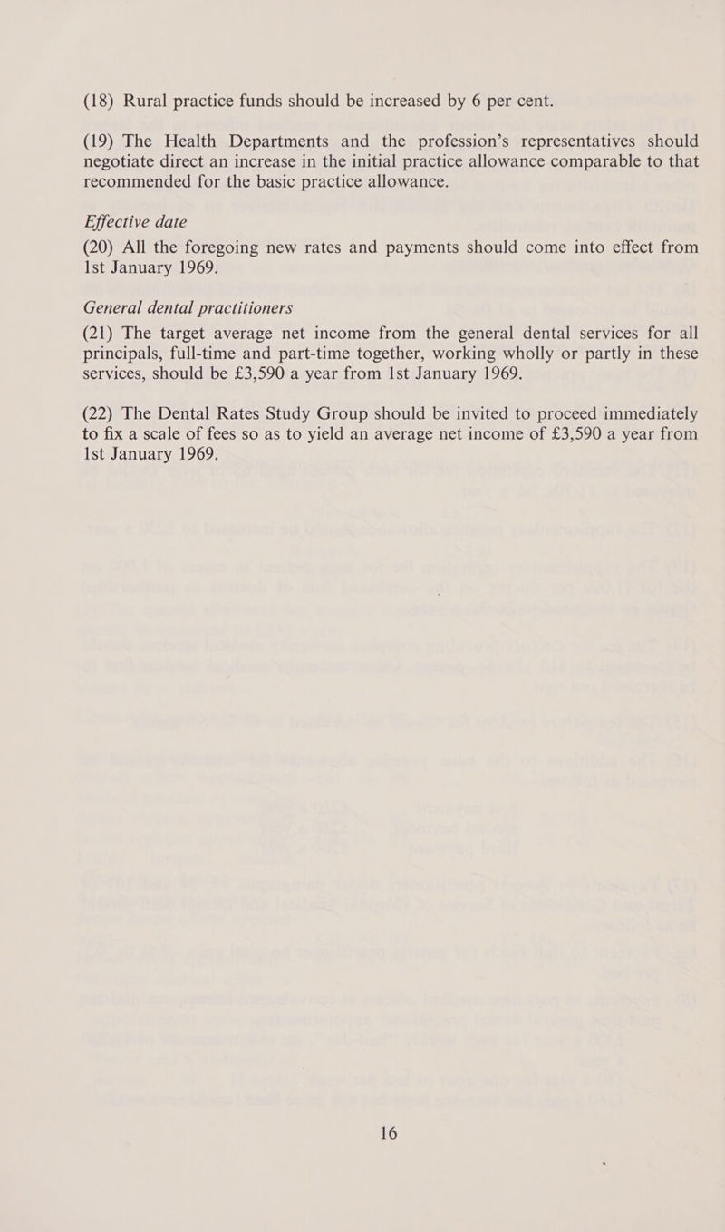 (18) Rural practice funds should be increased by 6 per cent. (19) The Health Departments and the profession’s representatives should negotiate direct an increase in the initial practice allowance comparable to that recommended for the basic practice allowance. Effective date (20) All the foregoing new rates and payments should come into effect from Ist January 1969. General dental practitioners (21) The target average net income from the general dental services for all principals, full-time and part-time together, working wholly or partly in these services, Should be £3,590 a year from Ist January 1969. (22) The Dental Rates Study Group should be invited to proceed immediately to fix a scale of fees so as to yield an average net income of £3,590 a year from Ist January 1969.