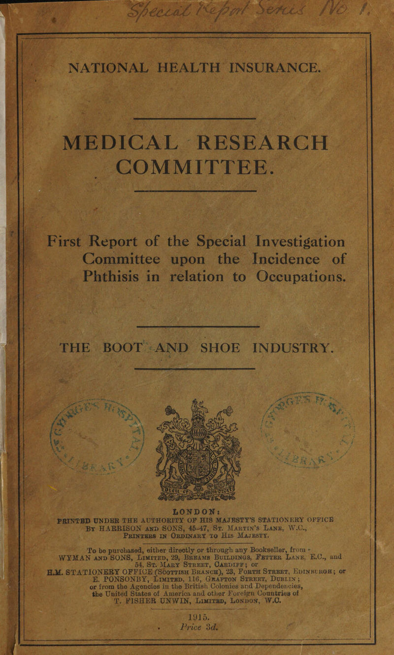 wer _ First Report of the Special Investigation — {| .. Committee upon the Incidence of ___. Phthisis in relation to Occupations. THE BOOT AND SHOE INDUSTRY. LONDON: PRINTED UNDER THE AUTHORITY OF HIS MAJESTY’S STATIONERY OFFICE - By HARRISON and SONS, 45-47, St. Martin’s Lanz, W.C., PRINTERS IN ORDINARY To His MaJeEsry. To be purchased, either directly or through any Bookseller, from - WYMAN anv SONS, Limrren, 29, BREAMs Burtpines, Ferrer Lanz, E.C., and 54, St. Many Street, Canvirr; or H.M. STATIONERY OFFICE (Scorrisu Brancu), 23, Forte Street, EpInBURGH; or E. PONSONBY, Limirep, 116, Grarron STREET, DUBLIN ; or from the Agencies in the British Colonies and Dependencies, the United States of America and other Foreign Countries of . T. FISHER UNWIN, Limirep, Lonvon, W.C. TOLD. Price 3d.
