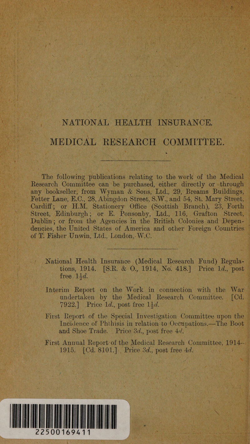 NATIONAL HEALTH INSURANCE MEDICAL RESEARCH COMMITTEE. ® The following publications foldahe to the work of the Medical Research Committee can be purchased, either directly or through any bookseller; from Wyman &amp; Sons, Ltd., 29, Breams Buildings, Fetter Lane, E.C., 28, Abingdon Street, S. W., ‘and 54, St. Mary Street, Cardiff; or TM. Stationery Office (Scottish Branch), 23, Forth Street, Edinburgh; or E. Ponsonby, Ltd., 116, Grafton Street, Dublin; or from the Agencies in the British Colonies and Depen- dencies, the United States of America and other Foreign Countries of T. Fisher Unwin, Ltd., London,-W.C. National Health Insurance (Medical Research Fund) Regula- tions, 1914. [S.R. &amp; O,, 1914, No. 418.] Price 1d., post free, 13d. Interim Report on he Work in connection with the War - undertaken by the Medical Research Committee. [Cd. 7922.| Price 1d., post free 14d. Shad First Report of the Special Investigation Committee upon the Incidence of Phthisis in relation to Occupations.—The Boot and Shoe Trade. Price 3d., post free 4//. : First Annual Report: of the Medical Research Committee, oe | 1915, Le ie Price 3d., post free 4d. 