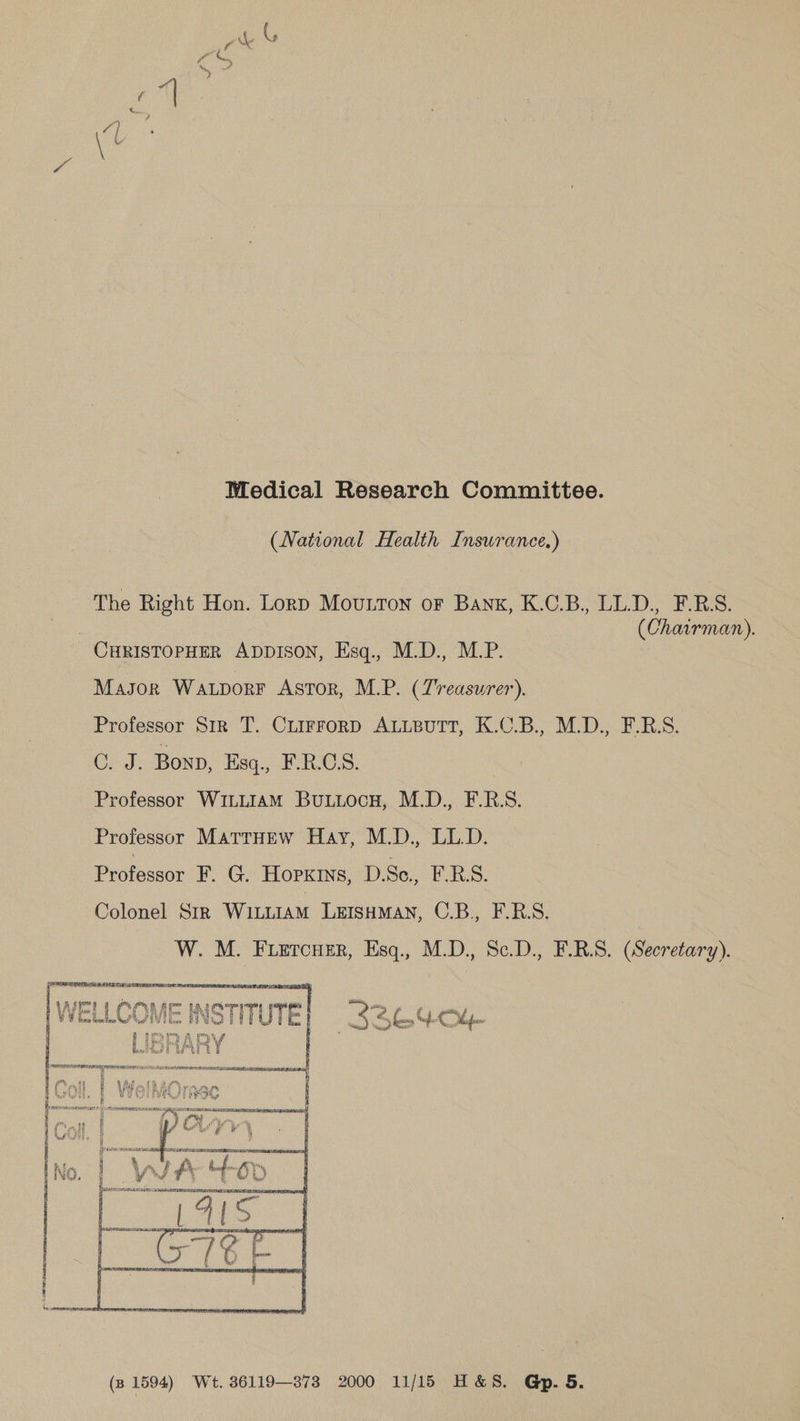 Medical Research Committee. (National Health Inswrance.) The Right Hon. Lord Mouton or Bank, K.C.B., LL.D., F.R.S. | (Chairman). CHRISTOPHER ADDISON, Esq., M.D., M.P. Masor Watporr Astor, M.P. (Treasurer). Professor Sir T. CuirrorpD ALLBUTT, K.C.B., M.D., F.R.S. C. J. Bonn, Esq., FRCS. Professor WILLIAM BuLuLocH, M.D., F.R.S. Professor MattrHEw Hay, M.D., LL.D. Pratacear F. G. Hopkins, D.Se., E.B.S. Colonel Sir WILLIAM LEISHMAN, C.B., F.RBS. W. M. Fuetcuer, Esq., M.D., Sc.D., F.R.S. (Secretary). Aste | C Vit oor ¢ WELL dT _ Seo 4-Ol- (s 1594) Wet. 36119—878 2000 11/15 H&S. Gp. 5.