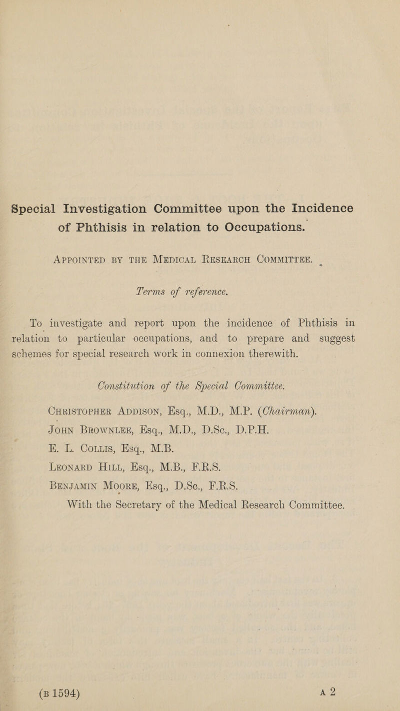 Special Investigation Committee upon the Incidence of Phthisis in relation to Occupations. APPOINTED BY THE MEpICAL RESEARCH COMMITTEE. : Terms of reference. To investigate and report upon the incidence of Phthisis in relation to particular occupations, and to prepare and suggest schemes for special research work in connexion therewith. Constitution of the Special Commattee. CHRISTOPHER ADDISON, Esq., M.D., M.P. (Chairman). Joun BROWNLEE, Esq., M.D., D.Se., D.P.H. EB. L. Coitis, Esq., M.B. LEONARD HILL, Esq., M.B., F.R.S. BENJAMIN Moors, iisq,, D.S¢.,. ERS. With the Secretary of the Medical Research Committee.