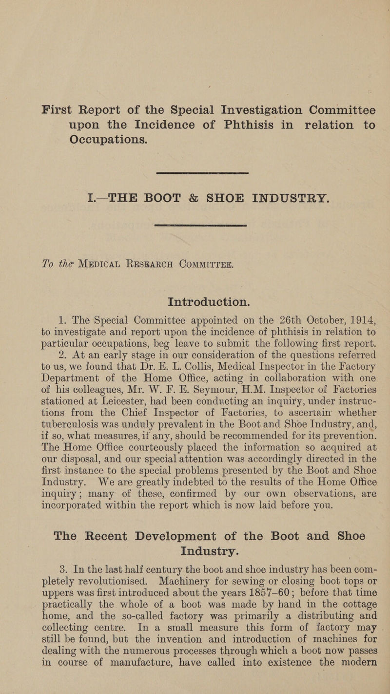 First Report of the Special Investigation Committee upon the Incidence of Phthisis in relation to Occupations. L—THE BOOT &amp; SHOE INDUSTRY. To the MEDICAL RESEARCH COMMITTEE. Introduction. 1. The Special Committee appointed on the 26th October, 1914, to investigate and report upon the incidence of phthisis in relation to particular occupations, beg leave to submit the following first report. 2. At an early stage in our consideration of the questions referred to us, we found that Dr. E. L. Collis, Medical Inspector in the Factory Department of the Home Office, acting in collaboration with one of his colleagues, Mr. W. F. E. Seymour, H.M. Inspector of Factories stationed at Leicester, had been conducting an inquiry, under instruc- tions from the Chief Inspector of Factories, to ascertain whether tuberculosis was unduly prevalent in the Boot and Shoe Industry, and, if so, what measures, if any, should be recommended for its prevention. The Home Office courteously placed the information so acquired at our disposal, and our special attention was accordingly directed in the first instance to the special problems presented by the Boot and Shoe Industry. We are greatly indebted to the results of the Home Office inquiry; many of these, confirmed by our own observations, are incorporated within the report which is now laid before you. The Recent Development of the Boot and Shoe | Industry. 3. In the last half century the boot and shoe industry has been com- pletely revolutionised. Machinery for sewing or closing boot tops or uppers was first introduced about the years 1857-60; before that time practically the whole of a boot was made by hand in the cottage home, and the so-called factory was primarily a distributing and collecting centre. In a small measure this form of factory may . still be found, but the invention and introduction of machines for dealing with the numerous processes through which a boot now passes in course of manufacture, have called into existence the modern
