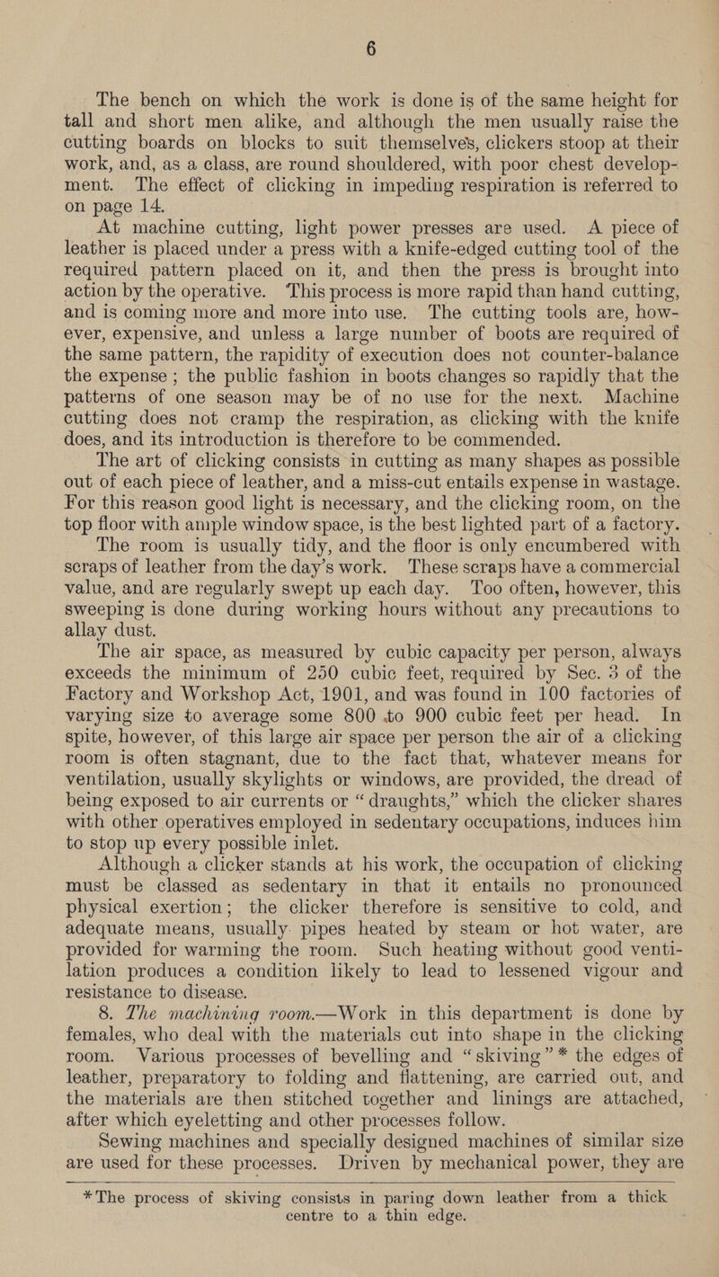 The bench on which the work is done is of the same height for tall and short men alike, and although the men usually raise the cutting boards on blocks to suit themselves, clickers stoop at their work, and, as a class, are round shouldered, with poor chest develop- ment. The effect of clicking in impeding respiration is referred to on page 14. At machine cutting, hght power presses are used. A piece of leather is placed under a press with a knife-edged cutting tool of the required pattern placed on it, and then the press is brought into action by the operative. ‘This process is more rapid than hand cutting and is coming more and more into use. The cutting tools are, how- ever, expensive, and unless a large number of boots are required of the same pattern, the rapidity of execution does not counter-balance the expense ; the public fashion in boots changes so rapidly that the patterns of one season may be of no use for the next. Machine cutting does not cramp the respiration, as clicking with the knife does, and its introduction is therefore to be commended. The art of clicking consists in cutting as many shapes as possible out of each piece of leather, and a miss-cut entails expense in wastage. For this reason good light is necessary, and the clicking room, on the top floor with ample window space, is the best lighted part of a factory. The room is usually tidy, and the floor is ‘only encumbered with scraps of leather from the day’s work. These scraps have a commercial value, and are regularly swept up each day. Too often, however, this sweeping is done during working hours without any precautions to allay dust. The air space, as measured by cubic capacity per person, always exceeds the minimum of 250 cubic feet, required by Sec. 3 of the Factory and Workshop Act, 1901, and was found in 100 factories of varying size to average some 800 .to 900 cubic feet per head. In spite, however, of this large air space per person the air of a clicking room is often stagnant, due to the fact that, whatever means for ventilation, usually skylights or windows, are provided, the dread of being exposed to air currents or “draughts,” which the clicker shares with other operatives employed in sedentary occupations, induces him to stop up every possible inlet. Although a clicker stands at his work, the occupation of clicking must be classed as sedentary in that it entails no pronounced physical exertion; the clicker therefore is sensitive to cold, and adequate means, usually. pipes heated by steam or hot water, are provided for warming the room. Such heating without good venti- lation produces a condition likely to lead to “lessened vigour and resistance to disease. 8. The machining room.—Work in this department is done by females, who deal with the materials cut into shape in the clicking room. Various processes of bevelling and “skiving”* the edges of leather, preparatory to folding and flattening, are carried out, and the materials are then stitched together and linings are attached, after which eyeletting and other processes follow. Sewing machines and specially designed machines of similar size are used for these processes. Driven by mechanical power, they are —   *The process of skiving consists in paring down leather from a thick centre to a thin edge.