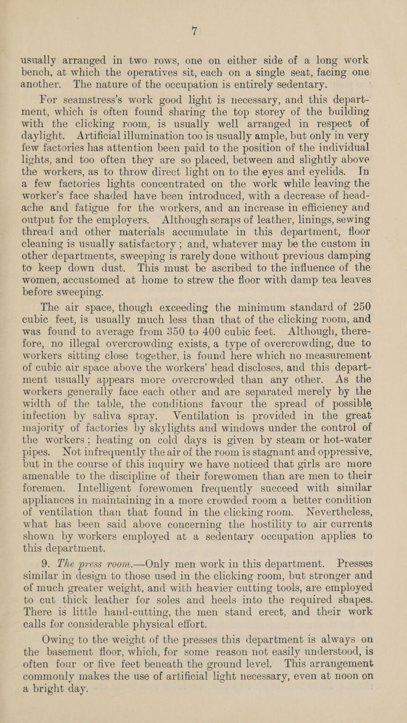 usually arranged in two rows, one on either side of a long work bench, at which the operatives sit, each on a single seat, facing one. another. The nature of the occupation is entirely sedentary. For seamstress’s work good light is necessary, and this depart- ment, which is often found sharing the top storey of the building with the clicking room, is usually well arranged in respect of daylight. Artificial illumination too is usually ample, but only in very few factories has attention been paid to the position of the individual lights, and too often they are so placed, between and slightly above’ the workers, as to throw direct hight on to the eyes and eyelids. In a few factories lights concentrated on the work while leaving the worker’s face shaded have been introduced, with a decrease of head- ache and fatigue for the workers, and an increase in efficiency and output for the employers. Although scraps of leather, linings, sewing thread and other materials accumulate in this department, floor cleaning is usually satisfactory ; and, whatever may be the custom in other departments, sweeping is rarely done without previous damping to keep down dust. This must be ascribed to the influence of the women, accustomed at home to strew the floor with damp tea leaves before sweeping. The air space, though exceeding the minimum standard of 250 cubic feet, is usually much less than that of the clicking room, and was found to average from 350 to 400 cubic feet. Although, there- fore, no illegal overcrowding exists, a type of overcrowding, due to workers sitting close together, is found here which no meastirement of cubic air space above the workers’ head discloses, and this depart- ment usually appears more overcrowded than any other. As the workers generally face each other and are separated merely by the width of the table, the conditions favour the spread of possible infection by saliva spray. Ventilation is provided in the great majority of factories by skylights and windows under the control of the workers; heating on cold days is given by steam or hot-water pipes. Not infr equently the air of the room is stagnant and oppressive, but in the course of this inquiry we have noticed that girls are more amenable to the discipline of their forewomen than are men to their foremen. Intelligent forewomen frequently succeed with similar appliances in maintaining in a more crowded room a better condition of ventilation than that found in the clicking room. Nevertheless, what has been said above concerning the hostility to air currents shown by workers employed at a sedentary occupation applies to this department. 9. The press room.—Only men work in this department. Presses similar in design to those used in the clicking room, but stronger and of much greater weight, and with heavier cutting tools, are employed to cut thick leather for soles and heels into the required shapes. There is little hand-cutting, the men stand erect, and their work calls for considerable physical effort. Owing to the weight of the presses this department is always on the basement floor, which, for some reason not easily understood, is often four or five feet beneath the ground level. This arrangement commonly makes the use of artificial light necessary, even at noon on a bright day.