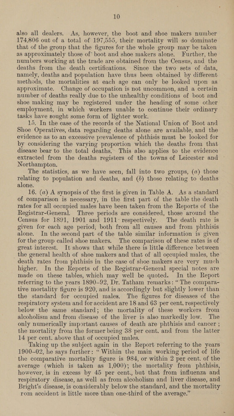 also all dealers. As, however, the boot and shoe makers number 174,806 out of a total of 197,555, their mortality will so dominate that of the group that the figures for the whole group may be taken as approximately those of boot and shoe makers alone. Further, the numbers working at the trade are obtained from the Census, and the deaths from the death certifications. Since the two sets of data, namely, deaths and population have thus been obtained by different methods, the mortalities at each age can only be looked upon as approximate. Change of occupation is not uncommon, and a certain number of deaths really due to the unhealthy conditions of boot and shoe making may be registered under the heading of some other employment, in which workers unable to continue their ordinary tasks have sought some form of lighter work. 15. In the case of the records of the National Union of Boot and Shoe Operatives, data regarding deaths alone are available, and the evidence as to an excessive prevalence of phthisis must be looked for by considering the varying proportion which the deaths from that disease bear to the total deaths. This also applies to the evidence extracted from the deaths registers of the towns of Leicester and Northampton. The statistics, as we have seen, fall into two groups, (a) those relating to population and deaths, and (6) those relating to deaths alone. 16. (a) A synopsis of the first is given in Table A. As a standard of comparison is necessary, in the first part of the table the death rates for all occupied males have been taken from the Reports of the Registrar-General. Three periods are considered, those around the Census for 1891, 1901 and 1911: respectively. The death rate is given for each age period; both from all causes and from phthisis alone. In the second part of the table similar information is given for the group called shoe makers. The comparison of these rates is of great interest. It shows that while there is little difference between the general health of shoe makers and that of all occupied males, the death rates from phthisis in the case of shoe makers are very much higher. In the Reports of the Registrar-General special notes are made on these tables, which may well be quoted. In the Report referring to the years 1890-92, Dr. Tatham remarks: “The compara- tive mortality figure is 920, and is accordingly but shghtly lower than the standard for occupied males. The figures for diseases of the respiratory system and for accident are 18 and 63 per cent. respectively below the same standard; the mortality of these workers from alcoholism and from <lisease of the liver is also markedly low. The only numerically important causes of death are phthisis and cancer ; the mortality from the former being 38 per cent. and from the latter 14 per cent. above that of occupied males. Taking up the subject again in the Report referring to the years 1900-02, he says further: “ Within the main working period of life the comparative mortality figure is 984, or within 2 per cent. of the average (which is taken as 1,000); the mortality from phthisis, however, is in excess by 45 per cent., but that from influenza and respiratory disease, as well as from alcoholism and liver disease, and Bright’s disease, is considerably below the standard, and the mortality rom accident is littJe more than one-third of the average.”