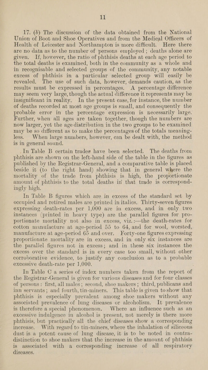 17. (6) The discussion of the data obtained from the National Union of Boot and Shoe Operatives and from the Medical Officers of Health of Leicester and Northampton is more difficult. Here there are no data as to the number of persons employed ; deaths alone are given. If, however, the ratio of phthisis deaths at each age period to the total deaths is examined, both in the community as a whole and in recognisable and selected groups of the community, any notable excess of phthisis in a particular selected group will easily be revealed. The use of such data, however, demands caution, as the results must be expressed in percentages. A percentage difference may seem very large, though the actual difference it represents may be. insignificant in reality. In the present case, for instance, the number of deaths recorded at most age groups is small, and consequently the probable error in the percentage expression is necessarily large. Further, when all ages are taken together, though the numbers are now larger, yet the age distribution in the two groups to be examimed may be so different as to make the percentages of the totals meaning- less. When large numbers, however, can be dealt with, the method is in general sound. _In Table B certain trades have been selected. The deaths from phthisis are shown on the left-hand side of the table in the figures as published by the Registrar-General, and a comparative table is placed beside it (to the right hand) showing that in general where the mortality of the trade from phthisis is high, the proportionate amount of phthisis to the total deaths in that trade is correspond- ingly high. In Table B figures which are in excess of the standard set by occupied and retired males are printed in italics. Thirty-seven figures expressing death-rates per 1,000 are in excess, and in only two instances (printed in heavy type) are the parallel figures for pro- portionate mortality not also in excess, viz.:—the death-rates for cotton manufacture at age-period 55 to 64, and for wool, worsted, manufacture at age-period 65 and over. Forty-one figures expressing proportionate mortality are in excess, and in only six instances are the parallel figures not in excess; and in these six instances the excess over the standard is in every case too small, without other corroborative evidence, to justify any conclusion as to a probable excessive death-rate per 1,000. In Table C a series of index numbers taken from the report of the Registrar-General is given for various diseases and for four classes of persons: first, all males; second, shoe makers; third, publicans and inn servants; and fourth, tin-miners. This table is given to show that phthisis is especially prevalent among shoe makers without any associated prevalence of lung diseases or alcoholism. It prevalence is therefore a special phenomenon. Where an influence such as an excessive indulgence in alcohol is present, not merely is there more phthisis, but practically all the chief diseases show a corresponding increase. With regard to tin-miners, where the inhalation of siliceous dust is a potent cause of lung disease, it is to be noted in contra- distinction to shoe makers that the increase in the amount of phthisis is associated with a corresponding increase of all respiratory diseases.