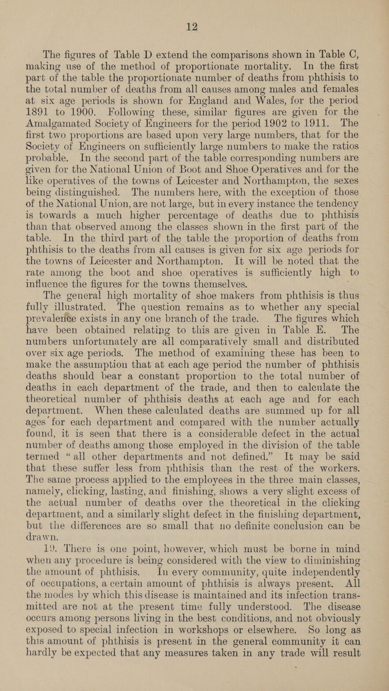 The figures of Table D extend the comparisons shown in Table C, making use of the method of proportionate mortality. In the first part of the table the proportionate number of deaths from phthisis to the total number of deaths from all causes among males and females at six age periods is shown for England and Wales, for the period 1891 to 1900. Following these, similar figures are given for the Amalgamated Society of Engineers for the period 1902 to 1911. The first two proportions are based upon very large numbers, that for the Society of Engineers on sufticiently large numbers to make the ratios probable. In the second part of the table corresponding numbers are given for the National Union of Boot and Shoe Operatives and for the hike operatives of the towns of Leicester and Northampton, the sexes being distinguished. The numbers here, with the exception of those of the National Union, are not large, but in every instance the tendency is towards a much higher percentage of deaths due to phthisis than that observed among the classes shown in the first part of the table. In the third part of the table the proportion of deaths from phthisis to the deaths from all causes is given for six age periods for the towns of Leicester and Northampton. It will be noted that the rate among the boot and shoe operatives is sufficiently high to influence the figures for the towns themselves. The general high mortality of shoe makers from phthisis is thus fully illustrated. The question remains as to whether any special prevalence exists in any one branch of the trade. The figures which have been obtained relating to this are given in Table E. The numbers unfortunately are all comparatively small and distributed over six age periods. The method of examining these has been to make the assumption that at each age period the number of phthisis deaths should bear a constant proportion to the total number of deaths in each department of the trade, and then to calculate the theoretical number of phthisis deaths at each age and for each department. When these calculated deaths are summed up for all ages for each department and compared with the number actually found, it is seen that there is a considerable defect in the actual number of deaths among those employed in the division of the table termed “all other departments and not defined.” It may be said that these suffer less from phthisis than the rest of the workers. The same process applied to the employees in the three main classes, namely, clicking, lasting, and finishing, shows a very slight excess of the actual number of deaths over the theoretical in the clicking department, and a similarly slight defect in the finishing department, but the differences are so small that no definite conclusion can be drawn. 1). There is one point, however, which must be borne in mind when any procedure is being considered with the view to diminishing the amount of phthisis. In every community, quite independently of occupations, a certain amount of phthisis is always present. All the modes by which this disease is maintained and its infection trans- mitted are not at the present time fully understood. The disease occurs among persons living in the best conditions, and not obviously exposed to special infection in workshops or elsewhere. ‘So long as this amount of phthisis is present in the general community it can hardly be expected that any measures taken in any trade will result