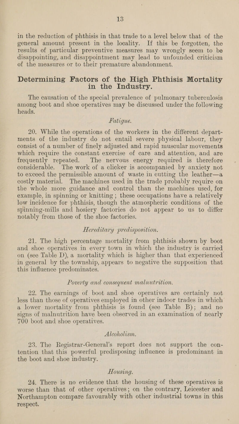in the reduction of phthisis in that trade to a level below that of the general amount present in the locality. If this be forgotten, the results of particular preventive measures may wrongly seem to be disappointing, and disappointment may lead to unfounded criticism of the measures or to their premature abandonment. Determining Factors of the High Phthisis Mortality in the Industry. The causation of the special prevalence of pulmonary tuberculosis among boot and shoe operatives may be discussed under the following heads. Fatigue. 20. While the operations of the workers in the different depart- ments of the industry do not entail severe physical labour, they consist of a number of finely adjusted and rapid muscular movements which require the constant exercise of care and attention, and are frequently repeated. The nervous energy required is therefore considerable. The work of a clicker is accompanied by anxiety not to exceed the permissible amount of waste in cutting the leather—a costly material. The machines used in the trade probably require on the whole more guidance and control than the machines used, for example, in spinning or knitting ; these occupations have a relatively low incidence for phthisis, though the atmospheric conditions of the spinning-mills and hosiery factories do not appear to us to differ notably from those of the shoe factories. Hereditary predisposition. 21. The high percentage mortality from phthisis shown by boot and shoe operatives in every town in which the industry is carried on (see Table D), a mortality which is higher than that experienced in general by the township, appears to negative the supposition that this influence predominates. Poverty and consequent malnutrition. 22. The earnings of boot and shoe operatives are certainly not less than those of operatives employed in other indoor trades in which a lower mortality from phthisis is found (see Table B); and no signs of malnutrition have been observed in an examination of nearly 700 boot and shoe operatives. Alcoholism. 23. The Registrar-General’s report does not support the con- tention that this powerful predisposing influence is predominant in the boot and shoe industry. Housing. 24. There is no evidence that the housing of these operatives is worse than that of other operatives; on the contrary, Leicester and Northampton compare favourably with other industrial towns in this respect.