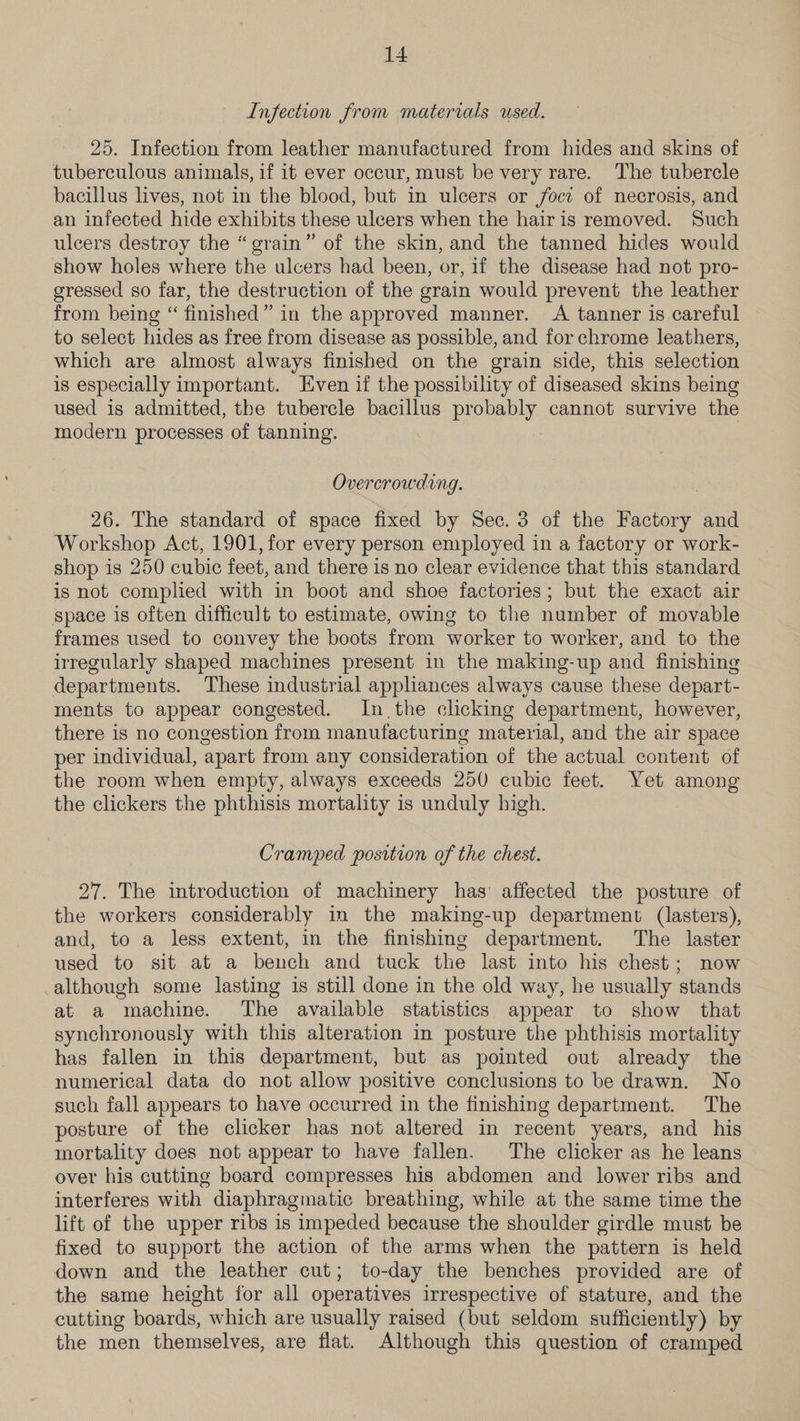 Infection from materials used. 25. Infection from leather manufactured from hides and skins of tuberculous animals, if it ever occur, must be very rare. The tubercle bacillus lives, not in the blood, but in ulcers or jocz of necrosis, and an infected hide exhibits these ulcers when the hairis removed. Such ulcers destroy the “grain” of the skin, and the tanned hides would show holes where the ulcers had been, or, if the disease had not pro- gressed so far, the destruction of the grain would prevent the leather from being “ finished” in the approved manner. A tanner is careful to select hides as free from disease as possible, and for chrome leathers, which are almost always finished on the grain side, this selection is especially important. Even if the possibility of diseased skins being used is admitted, the tubercle bacillus proey cannot survive the modern processes of tanning. Overcrowding. 26. The standard of space fixed by Sec. 3 of the eceeey: and Workshop Act, 1901, for every person employed in a factory or work- shop 1s 250 cubic feet, and there is no clear evidence that this standard is not complied with in boot and shoe factories; but the exact air space is often difficult to estimate, owing to the number of movable frames used to convey the boots from worker to worker, and to the irregularly shaped machines present 1n the making-up and finishing departments. These industrial appliances always cause these depart- ments to appear congested. In the clicking department, however, there is no congestion from manufacturing material, and the air space per individual, apart from any consideration of the actual content of the room when empty, always exceeds 250 cubic feet. Yet among the clickers the phthisis mortality is unduly high. Cramped position of the chest. 27. The introduction of machinery has’ affected the posture of the workers considerably in the making-up department (lasters), and, to a less extent, in the finishing department. The laster used to sit at a bench and tuck the last into his chest; now although some lasting is still done in the old way, he usually stands at a machine. The available statistics appear to show that synchronously with this alteration in posture the phthisis mortality has fallen in this department, but as pointed out already the numerical data do not allow positive conclusions to be drawn. No such fall appears to have occurred in the finishing department. The posture of the clicker has not altered in recent years, and his mortality does not appear to have fallen. The clicker as he leans over his cutting board compresses his abdomen and lower ribs and interferes with diaphragmatic breathing, while at the same time the lift of the upper ribs is impeded because the shoulder girdle must be fixed to support the action of the arms when the pattern is held down and the leather cut; to-day the benches provided are of the same height for all operatives irrespective of stature, and the cutting boards, which are usually raised (but seldom sufficiently) by the men themselves, are flat. Although this question of cramped