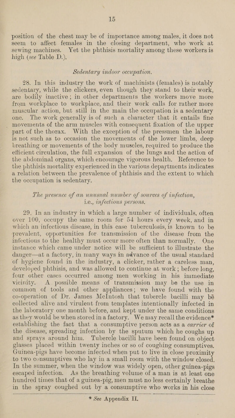 position of the chest may be of importance among males, it does not seem to affect females in the closing department, who work at sewing machines. Yet the phthisis mortality among these workers is high (see Table D.). Sedentary rndoor oecupation. 28. In this industry the work of machinists (females) is notably sedentary, while the clickers, even though they stand to their work, are bodily inactive; in other departments the workers move more from workplace to workplace, and their work calls for rather more muscular action, but still in the main the occupation is a sedentary one. The work generally is of such a character that it entails fine _ movements of the arm muscles with consequent fixation of the upper part of the thorax. With the exception of the pressmen the labour is not such as to occasion the movements of the lower limbs, deep breathing or movements of the body muscles, required to produce the efficient circulation, the full expansion of the lungs and the action of the abdominal organs, which encourage vigorous health. Reference to the phthisis mortality experienced in the various departments indicates a relation between the prevalence of phthisis and the extent to which the occupation is sedentary. The presence of an unusual number of sources of infection, Le., mfectious persons, 29, In an industry in which a large number of individuals, often over 100, occupy the same room for 54 hours every week, and in which an infectious disease, in this case tuberculosis,is known to be prevalent, opportunities for. transmission of the disease from the infectious to the healthy must occur more often than normally. One instance which came under notice will be sufficient to illustrate the danger—at a factory, in many ways in advance of the usual standard of hygiene found in the industry, a clicker, rather a careless man, developed phthisis, and was allowed to continue at work ; before long, four other cases occurred among men working in his immediate vicinity. A. possible means of transmission may be the use in common of tools and other applhances; we have found with the co-operation of Dr. James McIntosh that tubercle bacilli may bé collected alive and virulent from templates intentionally infected in the laboratory one month before, and kept under the same conditions as they would be when stored ina factory. We may recall the evidence* establishing the fact that a consumptive person acts as a carrier of the disease, spreading infection by the sputum which he coughs up and sprays around him. Tubercle bacilli have been found on object glasses placed within twenty inches or so of coughing consumptives. Guinea-pigs have become infected when put to live in close proximity to two cunsumptives who lay in a small room with the window closed. In the summer, when the window was widely open, other guinea-pigs escaped infection. As the breathing volume of a man is at least one hundred times that of a guinea-pig, men must no less certainly breathe in the spray coughed out by a consumptive who works in his close  * See Appendix IT.