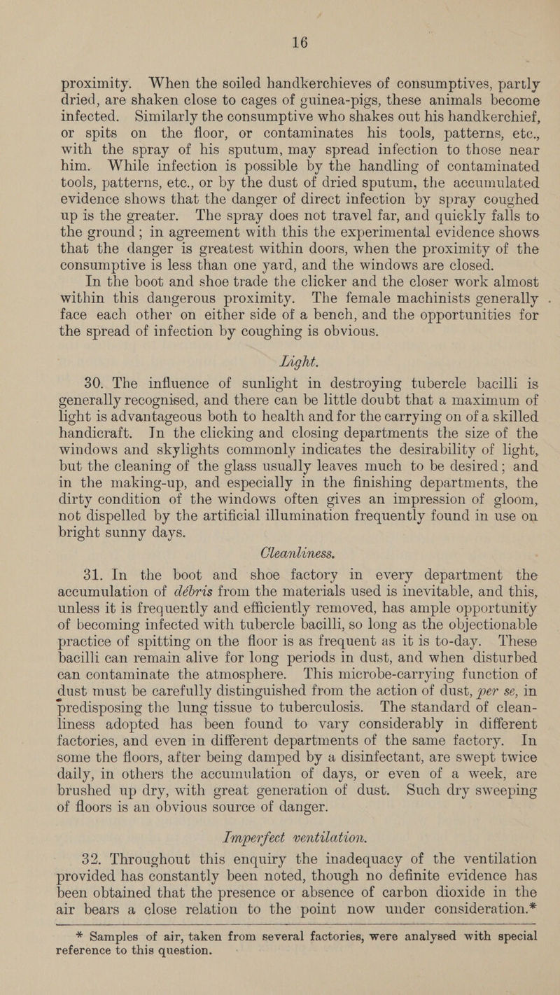 proximity. When the soiled handkerchieves of consumptives, partly dried, are shaken close to cages of guinea-pigs, these animals become infected. Similarly the consumptive who shakes out his handkerchief, or spits on the floor, or contaminates his tools, patterns, etc., with the spray of his sputum, may spread infection to those near him. While infection is possible by the handling of contaminated tools, patterns, etc., or by the dust of dried sputum, the accumulated evidence shows that the danger of direct infection by spray coughed up is the greater. The spray does not travel far, and quickly falls to the ground; in agreement with this the experimental evidence shows that the danger is greatest within doors, when the proximity of the consumptive is less than one yard, and the windows are closed. In the boot and shoe trade the clicker and the closer work almost within this dangerous proximity. The female machinists generally . face each other on either side of a bench, and the opportunities for the spread of infection by coughing is obvious. Light. 30. The influence of sunlight im destroying tubercle bacilli is generally recognised, and there can be little doubt that a maximum of light is advantageous both to health and for the carrying on of a skilled handicraft. In the clicking and closing departments the size of the windows and skylights commonly indicates the desirability of light, but the cleaning of the glass usually leaves much to be desired; and in the making-up, and especially in the finishing departments, the dirty condition of the windows often gives an impression of gloom, not dispelled by the artificial illumination frequently found in use on bright sunny days. Cleanliness. 31. In the boot and shoe factory in every department the accumulation of débris from the materials used is inevitable, and this, unless it is frequently and efficiently removed, has ample opportunity of becoming infected with tubercle bacilli, so long as the objectionable practice of spitting on the floor is as frequent as it is to-day. These bacilli can remain alive for long periods in dust, and when disturbed can contaminate the atmosphere. This microbe-carrying function of dust must be carefully distinguished from the action of dust, per se, in predisposing the lung tissue to tuberculosis. The standard of clean- liness adopted has been found to vary considerably in different factories, and even in different departments of the same factory. In some the floors, after being damped by a disinfectant, are swept twice daily, in others the accumulation of days, or even of a week, are brushed up dry, with great generation of dust. Such dry sweeping of floors is an obvious source of danger. | Imperfect ventilation. 32. Throughout this enquiry the inadequacy of the ventilation provided has constantly been noted, though no definite evidence has been obtained that the presence or absence of carbon dioxide in the air bears a close relation to the point now under consideration.* * Samples of air, taken from several factories, were analysed with special reference to this question.