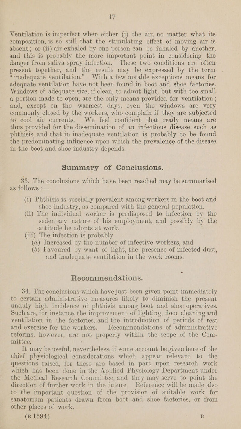 Ventilation is imperfect when either (1) the air, no matter what its composition, is so still that the stimulating effect of moving air is absent; or (ii) air exhaled by one person can be inhaled by another, and this is probably the more important point in considering the danger from saliva spray infection. ‘These two conditions are often present together, and the result may be expressed by the term “inadequate ventilation.” With a few notable exceptions means for adequate ventilation have not been found in boot and shoe factories. Windows of adequate size, if clean, to admit light, but with too small a portion made to open, are the only means provided for ventilation ; and, except on the warmest days, even the windows are very commonly closed by the workers, who complain if they are subjected to cool air currents. We feel confident that ready means are thus provided for the dissemination of an infectious disease such as phthisis, and that in inadequate ventilation is probably to be found the predominating influence upon which the prevalence of the disease in the boot and shoe industry depends. Summary of Conclusions. 33. The conclusions which have been reached may be summarised as follows :— (i) Phthisis is specially prevalent among workers in the boot and shoe industry, as compared with the general population. Gi) The individual worker is predisposed to infection by the sedentary nature of his employment, and possibly by the -attitude he adopts at work. (iii) The infection is probably (a) Increased by the number of infective workers, and (6) Favoured by want of light, the presence of infected dust, and inadequate ventilation in the work rooms. Recommendations. 34, The conclusions which have just been given point immediately to certain administrative measures likely to diminish the present unduly high incidence of phthisis among boot and shoe operatives. Such are, for instance, the improvement ot lighting, floor cleaning and ventilation in the factories, and the introduction of periods of rest and exercise for the workers. | Recommendations of administrative reforms, however, are not properly within the scope of the Com- mittee. It may be useful, nevertheless, if some account be given here of the chief physiological considerations which appear relevant to the questions raised, for these are based in part upon research work which has been done in the Applied Physiology Department under the Metlical Research Committee, and they may serve to point the direction of further work in the future. Reference will be made also to the important question of the provision of suitable work for sanatorium patients drawn from boot and shoe factories, or from other places of work. (B 1594) i, oe