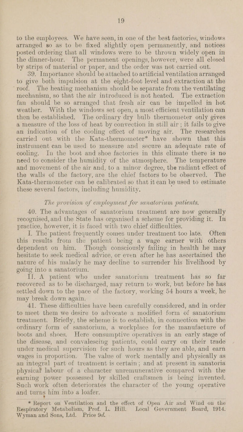 to the employees. We have seen, in one of the best factories, windows arranged so as to be fixed slightly open permanently, and notices posted ordering that all windows were to be thrown widely open in the dinner-hour. The permanent openings, however, were all closed by strips of material or paper, and the order was not carried out. 39. Importance should be attached to artificial ventilation arranged to give both impulsion at the eight-foot level and extraction at the ‘roof. The heating mechanism should be separate from the ventilating mechanism, so that the air introduced is not heated. The extraction fan should be so arranged that fresh air can be impelled in hot weather. With the windows set open, a most efficient ventilation can then be established. ‘The ordinary dry bulb thermometer only gives a measure of the loss of heat by convection in still air ; it fails to give an indication of the cooling effect of moving air. The researches carried out with the Kata-thermometer* have shown that this instrument can be used to measure and secure an adequate rate of cooling. In the boot and shoe factories in this climate there is no need to consider the humidity of the atmosphere. The temperature and movement of the air and, to a minor degree, the radiant effect of the walls of the factory, are the chief factors to be observed. The Kata-thermometer can be calibrated so that it can be used to estimate these several factors, including humidity. The provision of employment for sanatorium panents. 40. The advantages of sanatorium treatment are now generally recognised, and the State has organised a scheme for providing it. In practice, however, it is faced with two chief difficulties. I. The patient frequently comes under treatment too late. Often this results from the patient being a wage earner with others dependent on him. Though consciously failing in health he may hesitate to seek medical advice, or even after he has ascertained the nature of his malady he may decline to surrender his livelihood by going into a sanatorium. II. A patient who under sanatorium treatment has so far recovered as to be discharged, may return to work, but before he has settled down to the pace of the factory, working 54 hours a week, he may break down again. 41. These difficulties have been carefully considered, and in order to meet them we desire to advocate a modified form of sanatorium treatment. Briefly, the scheme is to establish, in connection with the ordinary form of sanatorium, a workplace for the manufacture of boots and shoes. Here consumptive operatives in an early stage of the disease, and convalescing patients, could carry on their trade under medical supervision for such hours as they are able, and earn wages in proportion. The value of work mentally and physically as an integral part of treatment is certain; and at present in sanatoria physical labour of a character unremunerative compared with the earning power possessed by skilled craftsmen is being invented. Such work often deteriorates the character of the young operative and turns him into a loafer.   * Report on Ventilation and the effect of Open ‘Air and Wind on the Respiratory Metabolism, Prof. L. Hill. Local Government Board, 1914. Wyman and Sons, Ltd. Price 9d.
