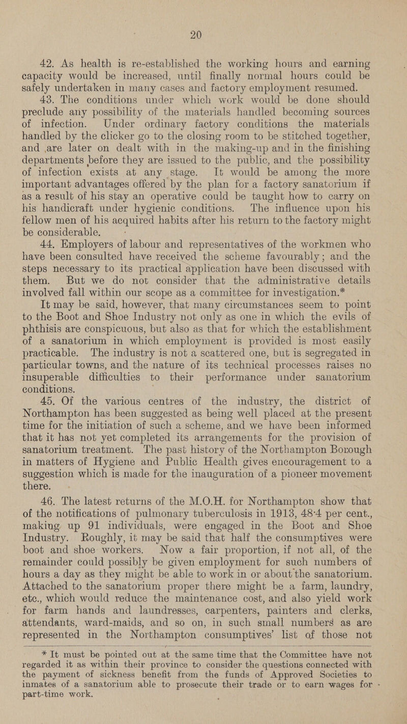 42. As health is re-established the working hours and earning capacity would be increased, until finally normal hours could be safely undertaken in many cases and factory employment resumed. 43. The conditions under which work would be done should preclude any possibility of the materials handled becoming sources of infection. Under ordinary factory conditions the materials handled by the clicker go to the closing room to be stitched together, and ,are later on dealt with in the making-up and in the finishing departments before they are issued to the public, and the possibility of infection exists at any stage. It would be among the more important advantages offered by the plan for a factory sanatorium if as a result of his stay an operative could be taught how to carry on his handicraft under hygienic conditions. The influence upon his fellow men of his acquired habits after his return to the factory might be considerable. 44, Employers of labour and representatives of the workmen who have been consulted have received the scheme favourably; and the steps necessary to its practical application have been discussed with them. But we do not consider that the administrative details involved fall within our scope as a committee for investigation.* It may be said, however, that many circumstances seem to point to the Boot and Shoe Industry not only as one in which the evils of phthisis are conspicuous, but also as that for which the establishment of a sanatorium in which employment is provided is most easily practicable. The industry is not a scattered one, but is segregated in particular towns, and the nature of its technical processes raises no insuperable difficulties to their performance under sanatorium conditions. 45, Of the various centres of the industry, the district of Northampton has been suggested as being well placed at the present time for the initiation of such a scheme, and we have been informed that it has not yet completed its arrangements for the provision of sanatorium treatment. The past history of the Northampton Borough in matters of Hygiene and Public Health gives encouragement to a suggestion which is made for the inauguration of a pioneer movement there. 46. The latest returns of the M.O.H. for Northampton show that of the notifications of pulmonary tuberculosis in 1913, 48-4 per cent., making up 91 individuals, were engaged in the Boot and Shoe Industry. Roughly, it may be said that half the consumptives were boot and shoe workers. Now a fair proportion, 1f not all, of the remainder could possibly be given employment for such numbers of hours a day as they might be able to work in or about the sanatorium. Attached to the sanatorium proper there might be a farm, laundry, etc., which would reduce the maintenance cost, and also yield work for farm hands and laundresses, carpenters, painters and clerks, attendants, ward-maids, and so on, in such small numbers as are represented in the Northampton consumptives list of those not   *It must be pointed out at the same time that the Committee have not regarded it as within their province to consider the questions connected with the payment of sickness benefit from the funds of Approved Societies to inmates of a sanatorium able to prosecute their trade or to earn wages for - part-time work.
