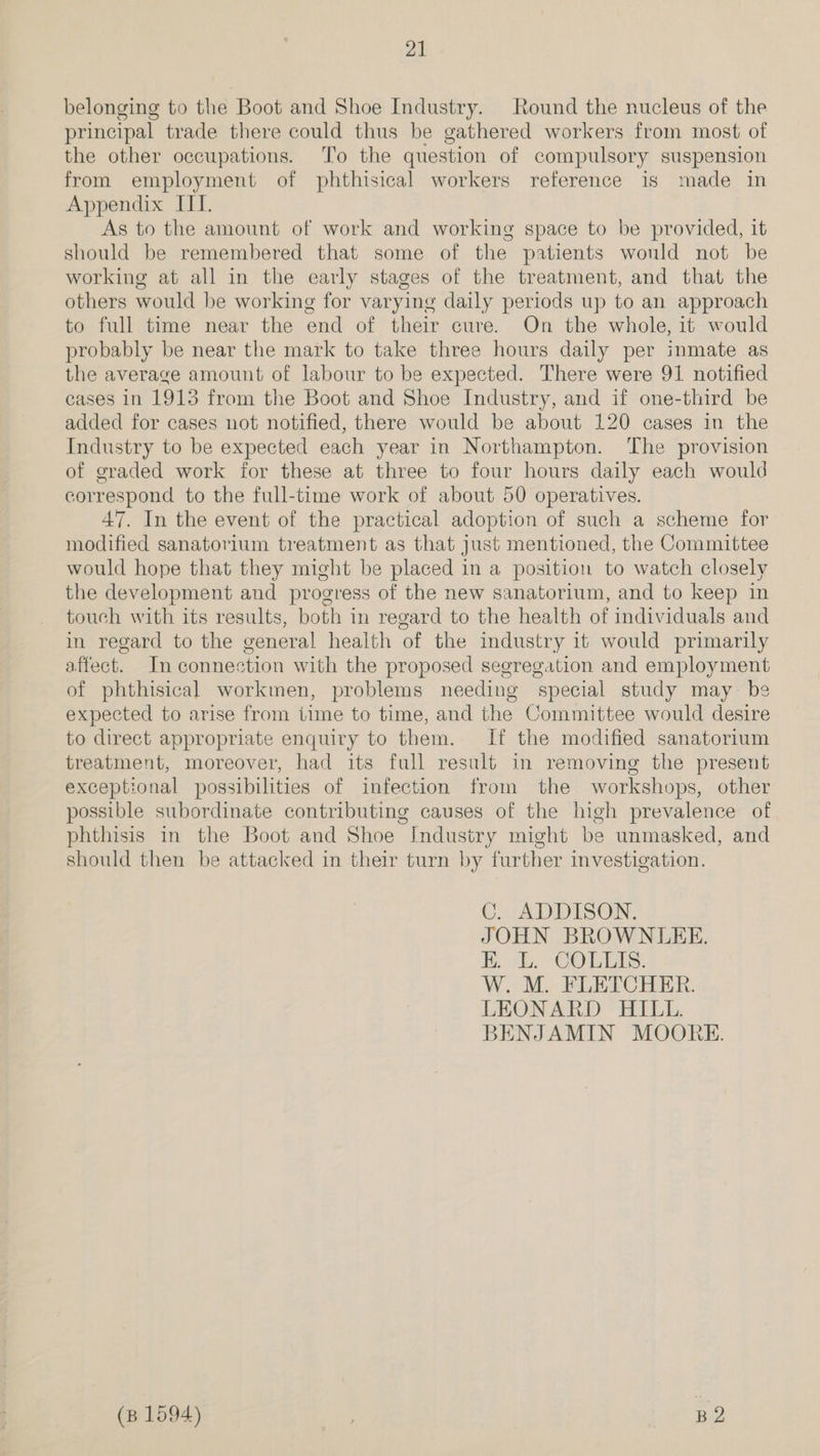 belonging to the Boot and Shoe Industry. Round the nucleus of the principal trade there could thus be gathered workers from most of the other occupations. To the question of compulsory suspension from employment of phthisical workers reference is made in Appendix ITI. As to the amount of work and working space to be provided, it should be remembered that some of the patients wonld not be working at all in the early stages of the treatment, and that the others would be working for varying daily periods up to an approach to full time near the end of their cure. On the whole, it would probably be near the mark to take three hours daily per inmate as the average amount of labour to be expected. There were 91 notified cases in 1913 from the Boot and Shoe Industry, and if one-third be added for cases not notified, there would be about 120 cases in the Industry to be expected each year in Northampton. The provision of graded work for these at three to four hours daily each would correspond to the full-time work of about 50 operatives. 47. In the event of the practical adoption of such a scheme for modified sanatorium treatment as that just mentioned, the Committee would hope that they might be placed in a position to watch closely the development and progress of the new sanatorium, and to keep in touch with its results, both in regard to the health of individuals and in regard to the general health of the industry it would primarily affect. In connection with the proposed segregation and employment of phthisical workmen, problems needing special study may be expected to arise from time to time, and the Committee would desire to direct appropriate enquiry to them. If the modified sanatorium treatment, moreover, had its full result in removing the present exceptional possibilities of infection from the workshops, other possible subordinate contributing causes of the high prevalence of phthisis in the Boot and Shoe “Industry might be unmasked, and should then be attacked in their turn by further investigation. C. ADDISON. JOHN BROWNLEE. Ee COLES. W. M. FLETCHER. LEONARD HILL. BENJAMIN MOORE. (p 1594) | B2