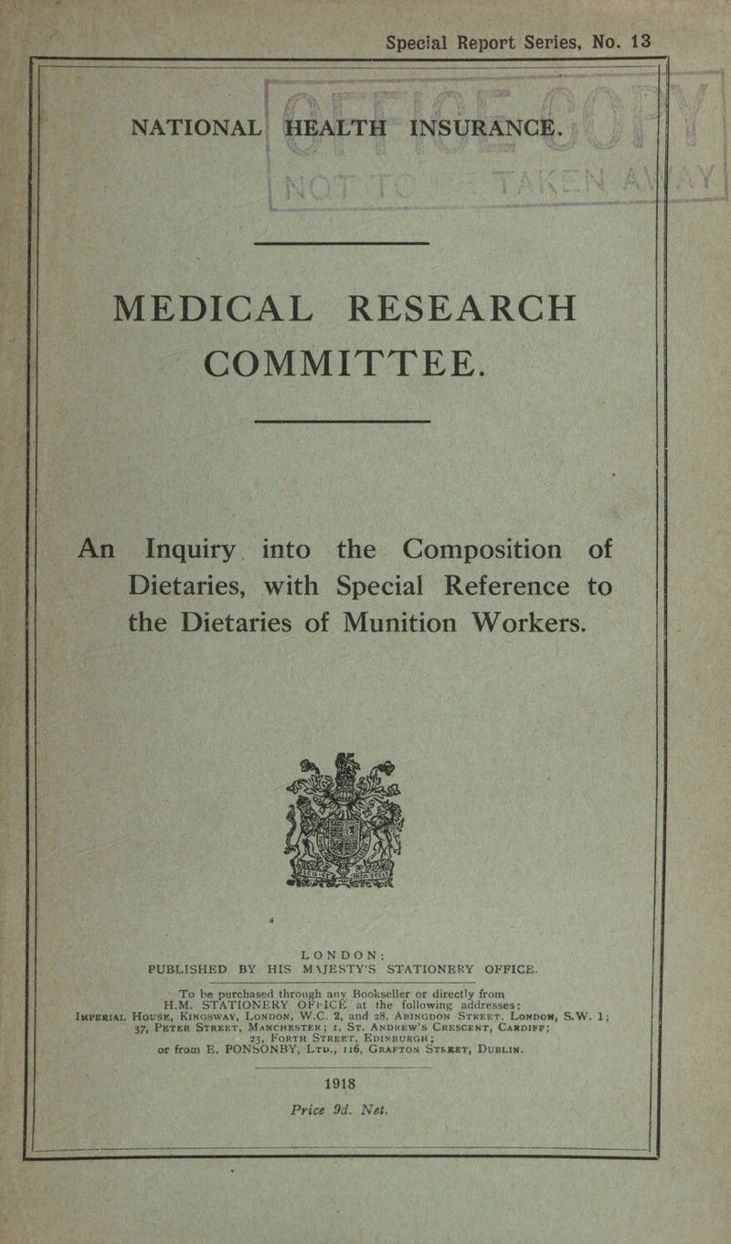 fae i ia aM sles ; oe 3 | i!  wh ty i \, J Y ; i ‘ . ef he . pe : = e 2 Re ee? Ps iat Special Report Series, No. 13 ERS a HEALTH’ INSURANCE. Aye NATIONAL  MEDICAL RESEARCH COMMITTEE.  An Inquiry into the Composition of _ Dietaries, with Special Reference to the Dietaries of Munition Workers.  To be purchased through any Bookseller or directly from H.M. STATIONERY OFFICE at the following addresses; 37, PETER STREET, MANCHESTER; I, ST. ANDREW'S CRESCENT, CARDIFF; 23, FORTH STREET, EDINBURGH; or from E, PONSONBY, Lro., 116, GRAFTON STREET, DuBLIn.  1918 Price 9d. Net.   
