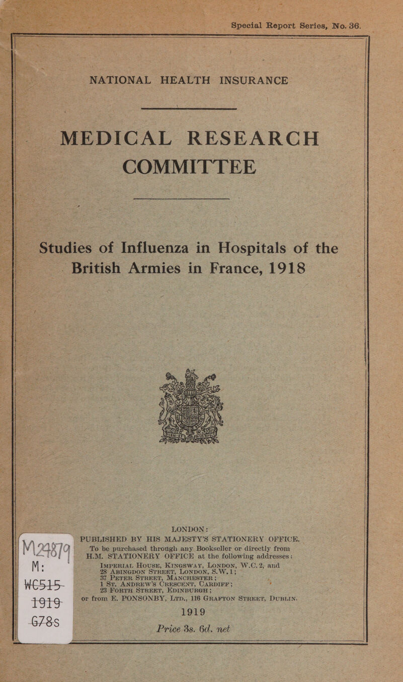  \  MEDICAL RESEARCH COMMITTEE Studies of Influenza in Hospitals of the British Armies in France, 1918  To be purchased through any Bookseller or directly from H.M. STATIONERY OFFICE at the following addresses : M ‘ ‘i IMPERIAL Hovuss, Kinesway, LONDON, W.C. 2; and 28 ABINGDON STREET, LONDON, S.W.13 37 PETER STREET, MANCHESTER : :  WE515- 1 Sr. ANDREW’S CRESCENT, CARDIFF? c 23 FORTH STREET, EDINBURGH; +981 - or from H. PONSONBY, Lrp., 116 GRAFTON STREET, DUBLIN. 1919 Price 3s. 6d. net     