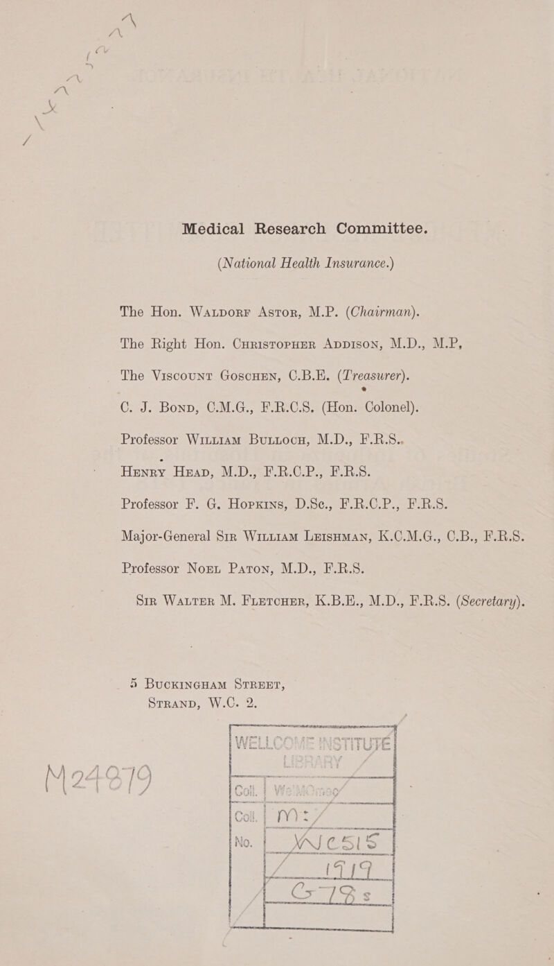  Medical Research Committee. The Hon. Watporr Astor, M.P. (Chairman). The Right Hon. CuristopHer Appison, M.D., M.P, The Viscount GoscHEn, C.B.E. CELE) C. J. Bonp, C.M.G., F.R.C.S. (Hon. Colonel). Professor Witt1am Buxuuocyu, M.D., F.R.S.. Hunry Huap, M.D., FR.CP., F.RS. Professor, Es Gea HOPKING wD 0G bo eee Major-General Str Witi1amM LetsHman, K.C.M.G., C.B., F.R.S. Professor Norn Paton, M.D., F.B.S. Sinz Water M. Fuetcuer, K.B.H., M.D., F.R.S. (Secretary). 5 BucKINGHAM STREET, ee ee  et ee! ' 5 Ie = bom