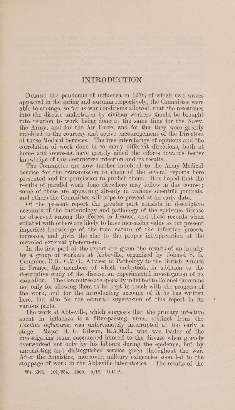 INTRODUCTION Durine the pandemic of influenza in 1918, of which two waves appeared in the spring and autumn respectively, the Committee were able to arrange, so far as war conditions allowed, that the researches into the disease undertaken by civilian workers should be brought into relation to work bemg done at the same time for the Navy, the Army, and for the Air Force, and for this they were greatly indebted to the courtesy and active encouragement of the Directors of those Medical Services. The free interchange of opinions and the correlation of work done in so many different directions, both at home and overseas, have greatly aided the efforts towards better knowledge of this destructive infection and its results. The Committee are now further indebted to the Army Medical Service for the transmission to them of the several reports here presented and for permission to publish them. It is hoped that the results of parallel work done elsewhere may follow in due course ; some of these are appearing already in various scientific journals, and others the Committee will hope to present at an early date. Of the present report the greater part consists in descriptive accounts of the bacteriology and pathology of the epidemic disease as observed among the Forces in France, and these records when collated with others are likely to have increasing value as our present imperfect knowledge of the true nature of the infective process increases, and gives the clue to the proper interpretation of the recorded external phenomena. In the first part of the report are given the results of an inquiry by a group of workers at Abbeville, organized by Colonel 5. L. Cummins, C.B., C.M.G., Adviser in Pathology to the British Armies in France, the members of which undertook, in addition to the descriptive study of the disease, an experimental investigation of its causation. The Committee are specially indebted to Colonel Cummins not only for allowing them to be kept in touch with the progress of the work, and for the introductory account of it he has written here, but also for the editorial supervision of this report in its various parts. : The work at Abbeville, which suggests that the primary infective agent in influenza is a filter-passmg virus, distinct from the Bacillus influenzae, was unfortunately interrupted at too early a stage. Major H. G. Gibson, R.A.M.C., who was leader of the investigating team, succumbed himself to the disease when gravely overworked not only by his labours during the epidemic, but by unremitting and distinguished service given throughout the war. After the Armistice, moreover, military exigencies soon led to the stoppage of work in the Abbeville laboratories. The results of the Wt. 5391. 101/234, 2000. 9/19. O.U.P.