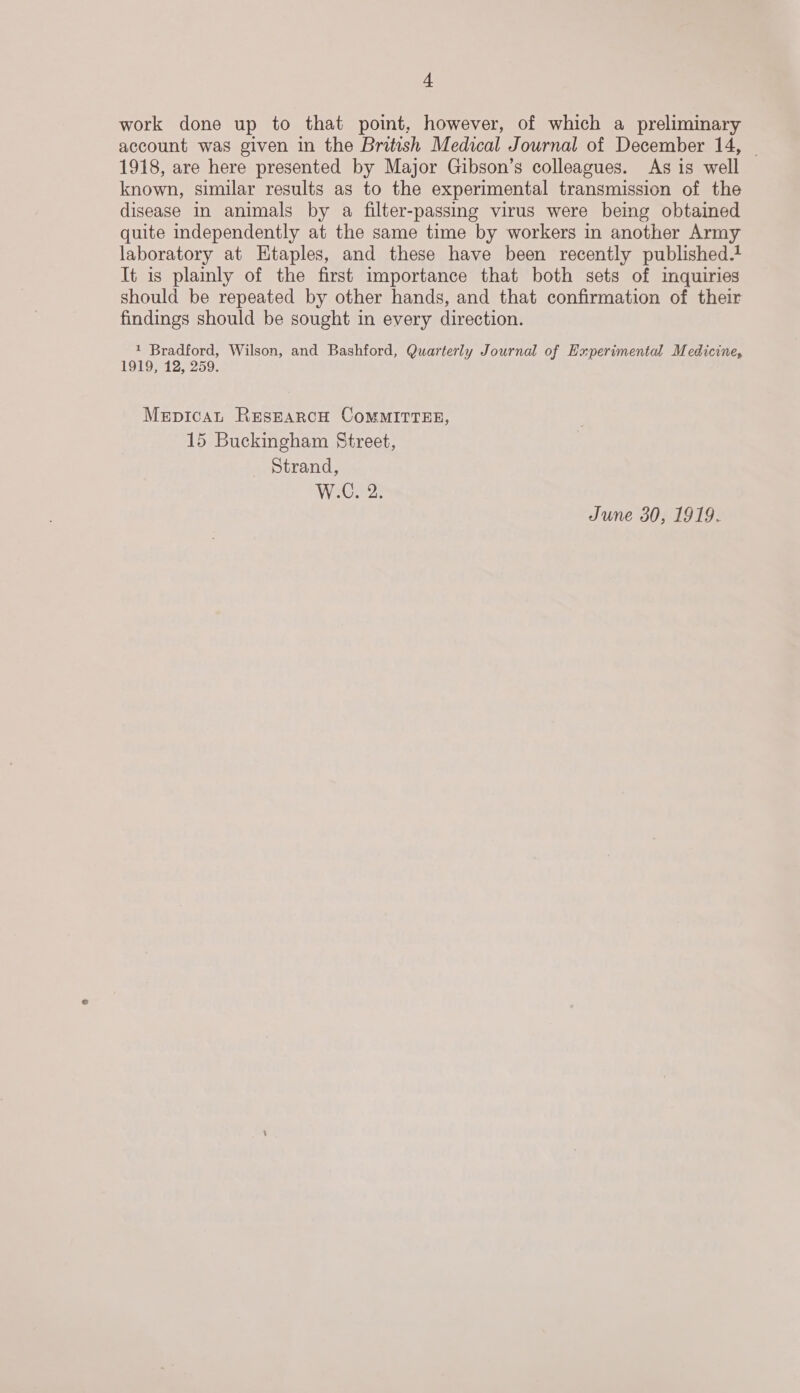 work done up to that point, however, of which a preliminary account was given in the British Medical Journal of December 14, — 1918, are here presented by Major Gibson’s colleagues. As is well known, similar results as to the experimental transmission of the disease in animals by a filter-passing virus were being obtained quite independently at the same time by workers in another Army laboratory at Etaples, and these have been recently published.t It is plainly of the first importance that both sets of imquiries should be repeated by other hands, and that confirmation of their findings should be sought in every direction. 1 Bradford, Wilson, and Bashford, Quarterly Journal of Experimental Medicine, 1919, 12, 259. MerpicaL RESEARCH COMMITTEE, 15 Buckingham Street, Strand, W.C. 2. June 30, 1919.