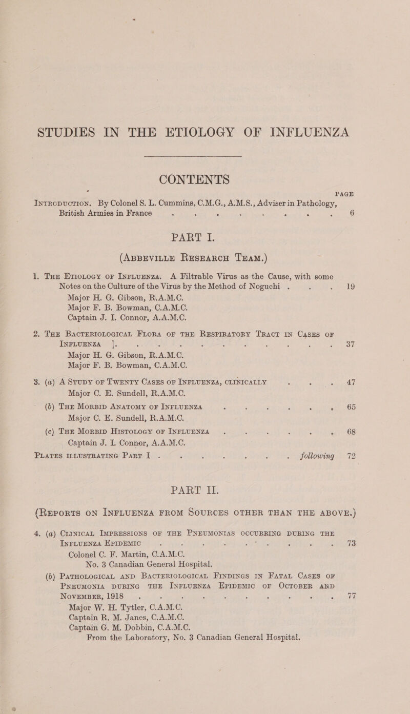 CONTENTS rd IntRopucTIoNn. By Colonel 8S. L. Cummins, C.M.G., A.M.S., Adviser in aaa British Armies in France ‘ : ° ° ° PAEBT I. (ABBEVILLE ResEarcH TEAM.) . 1. Tue Etiotoay or Inriunnza. A Filtrable Virus as the Cause, with some Notes on the Culture of the Virus by the Method of Noguchi Major H. G. Gibson, R.A.M.C. Major F. B. Bowman, C.A.M.C. Captain J. I. Connor, A.A.M.C. 2. THE BACTERIOLOGICAL FLORA OF THE RESPIRATORY TRACT IN CASES OF INFLUENZA |]. Major H. G. Gibson, R. a M. C. Major F. B. Bowman, C.A.M.C. 3. (2) A Stupy or TWENTY CasES OF INFLUENZA, CLINICALLY Major C. E. Sundell, R.A.M.C. (6) THz Morzip ANATOMY OF INFLUENZA Major C. E. Sundell, R.A.M.C. (c) THe Morsip Histotoay or INFLUENZA Captain J. I. Connor, A.A.M.C. PLATES ILLUSTRATING Part I . : , : ; : . following PART II. 6 19 37 47 65 68 4, (a) CLINICAL IMPRESSIONS OF THE PNEUMONIAS OCCURRING DURING THE INFLUENZA EPIDEMIC Colonel C. F. Martin, C.A.M. C. No. 3 Canadian General Hospital. (6) PATHOLOGICAL AND BACTERIOLOGICAL Finpincs IN Fara CasEs o¥ PNEUMONIA DURING THE INFLUENZA EPIDEMIC oF OCTOBER AND NovEmMBER, 1918 Major W. H. Tytler, C.A.M. C. Captain R. M. Janes, C.A.M.C. Captain G. M. Dobbin, C.A.M.C. From the Laboratory, No. 3 Canadian General Hospital. 73 77