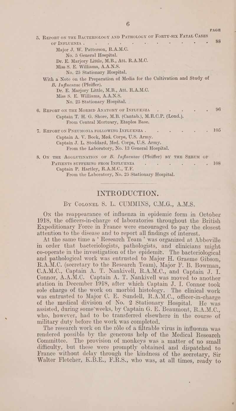 PAGE 5. REPORT ON THE BACTERIOLOGY AND PaTHoLoGy oF Forty-stx Fata CasEs OF INFLUENZA . 5 ; : : aoe eke, : , . . Major J. W. Patterson, R.A.M.C. No. 5 General Hospital. Dr. E. Marjory Little, M.B., Att. R.A.M.C. Miss S. E. Williams, A.A.N.S. No. 25 Stationary Hospital. : With a Note on the Preparation of Media for the Cultivation and Study of B. Influenzae (Pfeiffer). Dr. E. Marjory Little, M.B., Att. R.A.M.C. Miss 8S. E. Williams, A.AA.N.S. No. 25 Stationary Hospital. . 88 6. REPORT ON THE Morsrp ANATOMY OF icone ; : A : - 96 Captain T. H. G. Shore, M.B. (Cantab.), M.R.C.P. (Lond.). From Central Mortuary, Etaples Base. 7, REPORT ON PNEUMONIA FOLLOWING INFLUENZA . : A ; ; + 406 Captain A. V. Bock, Med. Corps, U.S. Army. Captain J. L. Stoddard, Med. Corps, U.S. Army. From the Laboratory, No. 13 Generai Hospital. 8. On THE AccoLUTINATION OF B. Influenzae (Pfeiffer) By THE SERUM OF PATIENTS SUFFERING FROM INFLUENZA . : : : : - 108 Captain P. Hartley, R.A.M.C., T.F. From the Laboratory, No. 25 Stationary Hospital.  INTRODUCTION. By Cotonet 8. L. CUMMINS, C.M.G., A.M.S. On the reappearance of influenza in epidemic form in October 1918, the officers-in-charge of laboratories throughout the British Expeditionary Force in France were encouraged to pay the closest attention to the disease and to report all findings of interest. At the same time a ° Research Team’ was organized at Abbeville im order that bacteriologists, pathologists, and clinicians might co-operate in the investigation of the epidemiv. The bacteriological and pathological work was entrusted to Major H. Graeme Gibson R.A.M.C. (secretary to the Research Team), Major F. B. Gone C.A.M.C., Captain’ A. T. Nankivell, R.A.M.C., and Captain J. T. Connor, A.A.M.C. Captain A. T. Nankivell was moved to another station in December 1918, after which Captain J. I. Connor took sole charge of the work on morbid histology. The clinical work was entrusted to Major C. E. Sundell, R.A.M.C., officer-in-charge of the medical division of No. 2 Stationary Hospital. He was assisted, during some*weeks, by Captain G. E. Beaumont, R.A.M.C. who, however, had to be transferred elsewhere in the course of military duty before the work was completed. The research work on the role of a filtrable virus in influenza was rendered possible by the generous help of the Medical Research Committee. The provision of monkeys was a matter of no small difficulty, but these were promptly obtained and dispatched to France without delay through the kindness of the secretary, Sir Walter Fletcher, K.B.H., F.R.5., who was, at all times, ready to