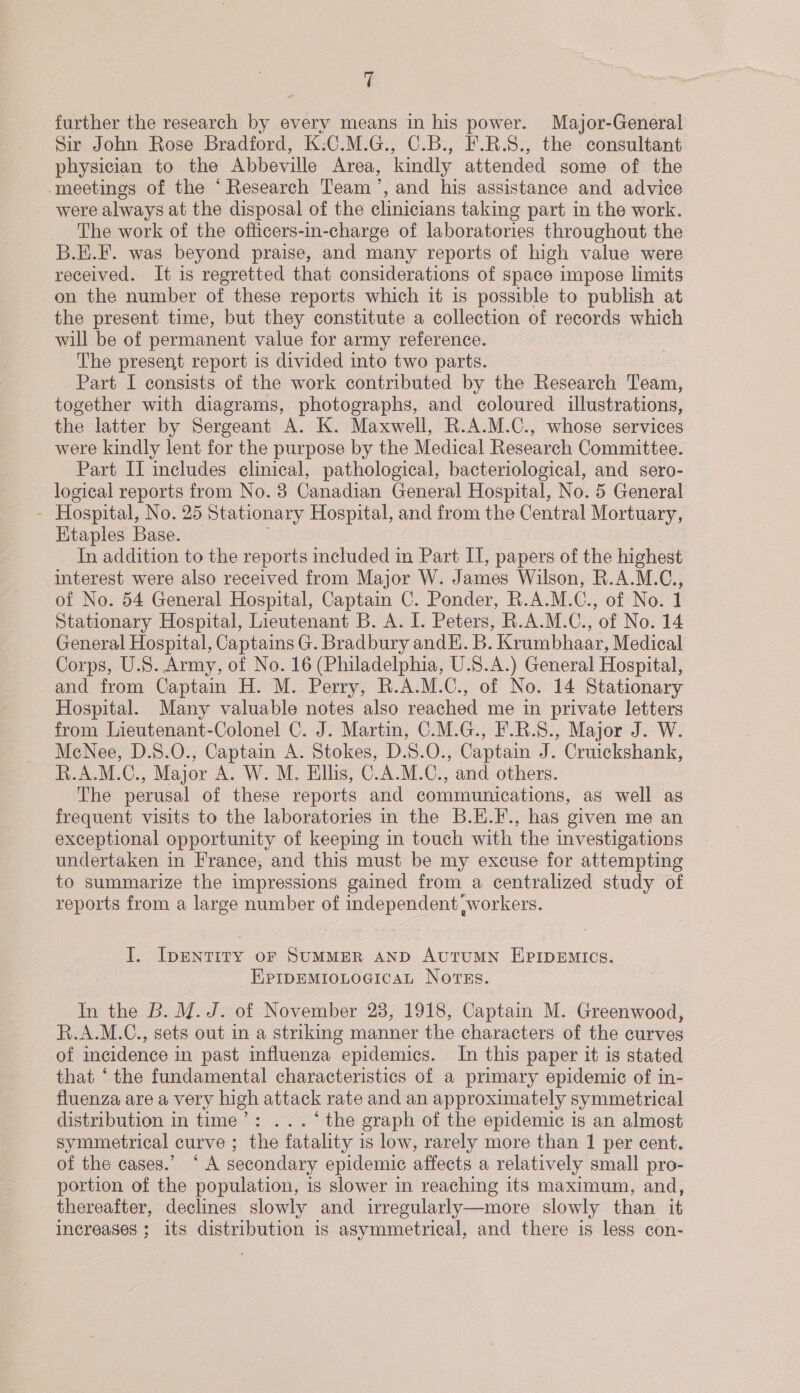 Yi further the research by every means in his power. Major-General Sir John Rose Bradford, K:C.M.G., C.B., F.R.S8., the consultant physician to the Abbeville Area, kindly attended some of the -meetings of the ‘Research Team’, and his assistance and advice were always at the disposal of the clinicians taking part in the work. The work of the officers-in-charge of laboratories throughout the B.E.F. was beyond praise, and many reports of high value were received. It is regretted that considerations of space impose limits on the number of these reports which it is possible to publish at the present time, but they constitute a collection of records which will be of permanent value for army reference. | The present report is divided into two parts. Part I consists of the work contributed by the Research Team, together with diagrams, photographs, and coloured illustrations, the latter by Sergeant A. K. Maxwell, R.A.M.C., whose services were kindly lent for the purpose by the Medical Research Committee. Part II includes clinical, pathological, bacteriological, and sero- logical reports from No. 38 Canadian General Hospital, No. 5 General - Hospital, No. 25 Stationary Hospital, and from the Central Mortuary, Etaples Base. In addition to the reports included in Part IT, papers of the highest interest were also received from Major W. James Wilson, R.A.M.C., of No. 54 General Hospital, Captain C. Ponder, R.A.M.C., of No. 1 Stationary Hospital, Lieutenant B. A. I. Peters, R.A.M.C., of No. 14 General Hospital, Captains G. Bradbury andE. B. Krumbhaar, Medical Corps, U.S. Army, of No. 16 (Philadelphia, U.S.A.) General Hospital, and from Captain H. M. Perry, R.A.M.C., of No. 14 Stationary Hospital. Many valuable notes also reached me in private letters from Lieutenant-Colonel C. J. Martin, C.M.G., F.R.S., Major J. W. MeNee, D.S.O., Captain A. Stokes, D.S.O., Captain J. Cruickshank, R.A.M.C., Major A. W. M. Ellis, C.A.M.C., and others. The perusal of these reports and communications, as well as frequent visits to the laboratories in the B.E.F., has given me an exceptional opportunity of keeping in touch with the investigations undertaken in France, and this must be my excuse for attempting to summarize the impressions gained from a centralized study of reports from a large number of independent workers. I. IpENTITY oF SUMMER AND AutuMN EPIDEMICS. EPIDEMIOLOGICAL NotTss. In the B. M.J. of November 23, 1918, Captain M. Greenwood, R.A.M.C., sets out in a strikimg manner the characters of the curves of incidence in past influenza epidemics. In this paper it is stated that ‘the fundamental characteristics of a primary epidemic of in- fluenza are a very high attack rate and an approximately symmetrical distribution in time’: ... ‘the graph of the epidemic is an almost symmetrical curve ; the fatality is low, rarely more than 1 per cent. of the cases.’ “A secondary epidemic affects a relatively small pro- portion of the population, is slower in reaching its maximum, and, thereafter, declines slowly and irregularly—more slowly than it increases ; its distribution is asymmetrical, and there is less con-