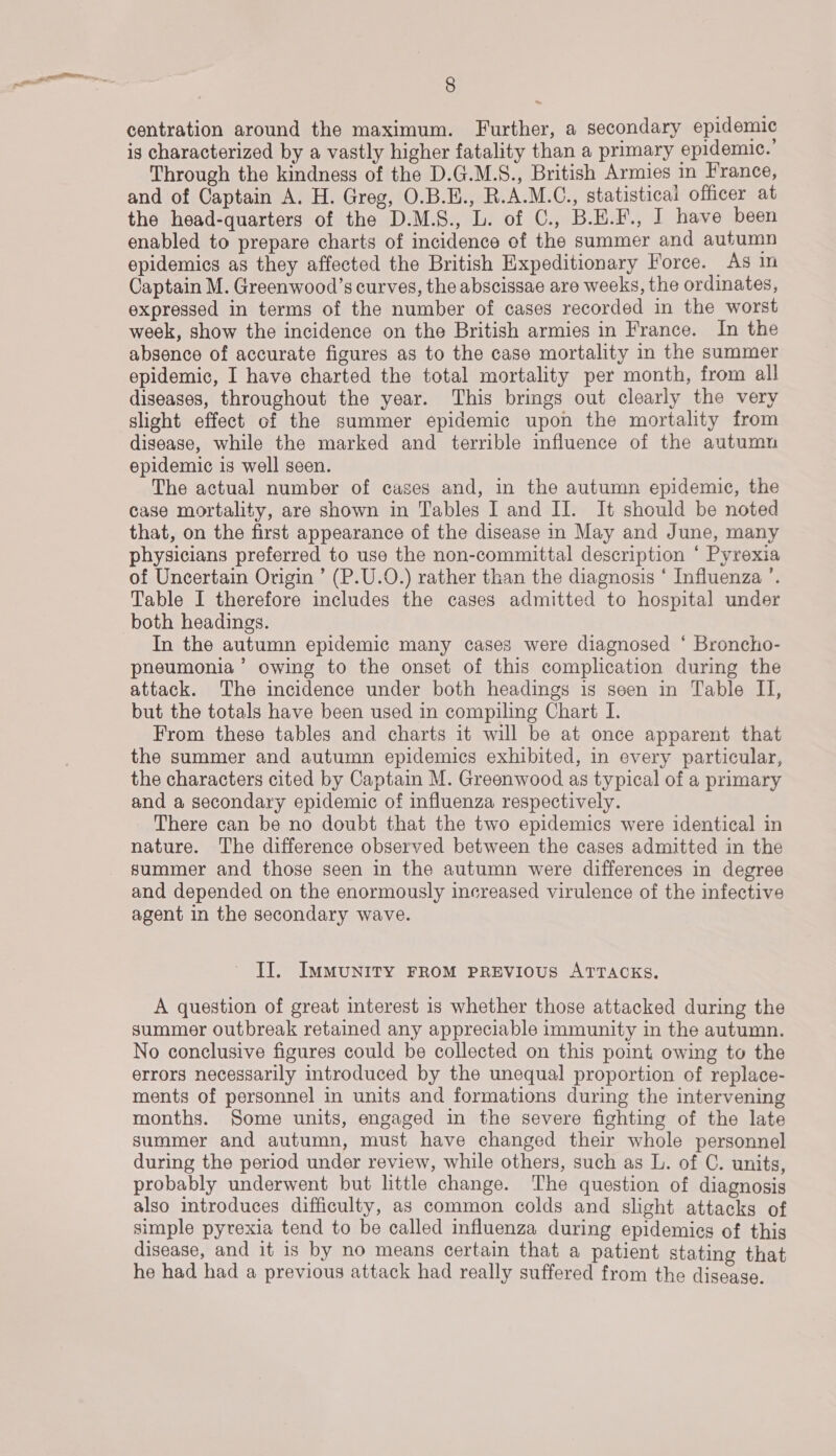 centration around the maximum. Further, a secondary epidemic is characterized by a vastly higher fatality than a primary epidemic. Through the kindness of the D.G.M.S., British Armies in France, and of Captain A. H. Greg, O.B.H., R.A.M.C., statisticai officer at the head-quarters of the D.M.S., L. of C., B.H.F., J have been enabled to prepare charts of incidence of the summer and autumn epidemics as they affected the British Expeditionary Force. As in Captain M. Greenwood’s curves, the abscissae are weeks, the ordinates, expressed in terms of the number of cases recorded in the worst week, show the incidence on the British armies in France. In the absence of accurate figures as to the case mortality in the summer epidemic, I have charted the total mortality per month, from all diseases, throughout the year. This brings out clearly the very slight effect of the summer epidemic upon the mortality from disease, while the marked and terrible influence of the autumn epidemic is well seen. The actual number of cases and, in the autumn epidemic, the case mortality, are shown in Tables I and II. It should be noted that, on the first appearance of the disease in May and June, many physicians preferred to use the non-committal description ‘ Pyrexia of Uncertain Origin ’ (P.U.O.) rather than the diagnosis * Influenza ’. Table I therefore includes the cases admitted to hospital under both headings. In the autumn epidemic many cases were diagnosed ‘ Broncho- pneumonia’ owing to the onset of this complication during the attack. The incidence under both headings is seen in Table II, but the totals have been used in compiling Chart I. From these tables and charts it will be at once apparent that the summer and autumn epidemics exhibited, in every particular, the characters cited by Captain M. Greenwood as typical of a primary and a secondary epidemic of influenza respectively. There can be no doubt that the two epidemics were identical in nature. The difference observed between the cases admitted in the summer and those seen in the autumn were differences in degree and depended on the enormously increased virulence of the infective agent in the secondary wave. Il. IMMUNITY FROM PREVIOUS ATTACKS. A question of great interest 1s whether those attacked during the summer outbreak retained any appreciable immunity in the autumn. No conclusive figures could be collected on this point owing to the errors necessarily introduced by the unequal proportion of replace- ments of personnel in units and formations during the intervening months. Some units, engaged in the severe fighting of the late summer and autumn, must have changed their whole personnel during the period under review, while others, such as L. of C. units, probably underwent but little change. The question of diagnosis also introduces difficulty, as common colds and slight attacks of simple pyrexia tend to be called influenza during epidemics of this disease, and it is by no means certain that a patient stating that he had had a previous attack had really suffered from the disease.