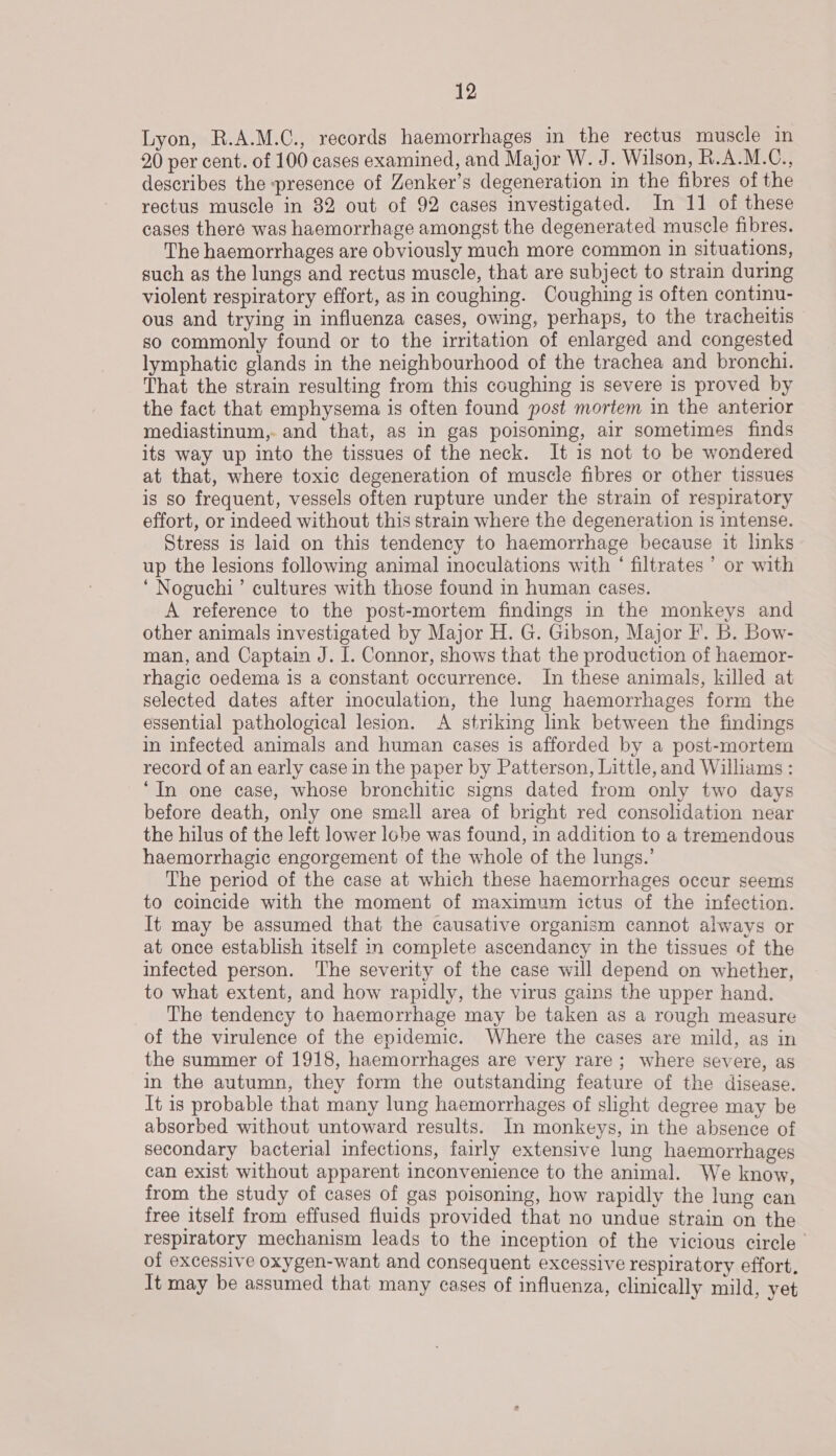 Lyon, R.A.M.C., records haemorrhages in the rectus muscle in 20 per cent. of 100 cases examined, and Major W. J. Wilson, R.A.M.C., describes the presence of Zenker’s degeneration in the fibres of the rectus muscle in 32 out of 92 cases investigated. In 11 of these cases there was haemorrhage amongst the degenerated muscle fibres. The haemorrhages are obviously much more common in situations, such as the lungs and rectus muscle, that are subject to strain during violent respiratory effort, as in coughing. Coughing is often continu- ous and trying in influenza cases, owing, perhaps, to the tracheitis — so commonly found or to the irritation of enlarged and congested lymphatic glands in the neighbourhood of the trachea and bronchi. That the strain resulting from this coughing is severe is proved by the fact that emphysema is often found post mortem in the anterior mediastinum, and that, as in gas poisoning, air sometimes finds its way up into the tissues of the neck. It is not to be wondered at that, where toxic degeneration of muscle fibres or other tissues is so frequent, vessels often rupture under the strain of respiratory effort, or indeed without this strain where the degeneration is intense. Stress is laid on this tendency to haemorrhage because it links up the lesions following animal inoculations with ‘ filtrates ’ or with ‘Noguchi’ cultures with those found in human cases. A reference to the post-mortem findings in the monkeys and other animals investigated by Major H. G. Gibson, Major F. b. Bow- man, and Captain J. I. Connor, shows that the production of haemor- rhagic oedema is a constant occurrence. In these animals, killed at selected dates after inoculation, the lung haemorrhages form the essential pathological lesion. A striking link between the findings in infected animals and human cases 1s afforded by a post-mortem record of an early case in the paper by Patterson, Little, and Williams : “In one case, whose bronchitic signs dated from only two days before death, only one small area of bright red consolidation near the hilus of the left lower lobe was found, in addition to a tremendous haemorrhagic engorgement of the whole of the lungs.’ The period of the case at which these haemorrhages occur seems to coincide with the moment of maximum ictus of the infection. It may be assumed that the causative organism cannot always or at once establish itself i complete ascendancy in the tissues of the infected person. The severity of the case will depend on whether, to what extent, and how rapidly, the virus gains the upper hand. The tendency to haemorrhage may be taken as a rough measure of the virulence of the epidemic. Where the cases are mild, ag in the summer of 1918, haemorrhages are very rare; where severe, as in the autumn, they form the outstanding feature of the disease. It is probable that many lung haemorrhages of slight degree may be absorbed without untoward results. In monkeys, in the absence of secondary bacterial infections, fairly extensive lung haemorrhages can exist without apparent inconvenience to the animal. We know, from the study of cases of gas poisoning, how rapidly the lung can free itself from effused fluids provided that no undue strain on the respiratory mechanism leads to the inception of the vicious circle | of excessive oxygen-want and consequent excessive respiratory effort, It may be assumed that many cases of influenza, clinically mild, yet