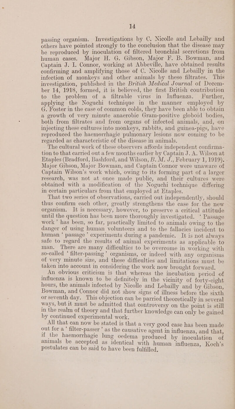 passing organism. Investigations by C. Nicolle and Lebailly and others have pointed strongly to the conclusion that the disease may be reproduced by inoculation of filtered bronchial secretions from human cases. Major H. G. Gibson, Major F. B. Bowman, and Captain J. I. Connor, working at Abbeville, have obtained results confirming and amplifying those of C. Nicolle and Lebailly in the infection of monkeys and other animals by these filtrates. This investigation, published in the British Medical Journal of Decem- ber 14, 1918, formed, it is believed, the first British contribution to the problem of a filtrable virus in Influenza. Further, applying the Noguchi technique in the manner employed by G. Foster in the case of common colds, they have been able to obtain a growth of very minute anaerobic Gram-positive globoid bodies, both from filtrates and from organs of infected animals, and, on injecting these cultures into monkeys, rabbits, and guinea-pigs, have reproduced the haemorrhagic pulmonary lesions now coming to be regarded as characteristic of the disease in animals. . The cultural work of these observers affords independent confirma- tion to that carried out a few months earlier by Captain J. A. Wilson at Hitaples (Bradford, Bashford, and Wilson, B. M. J., February 1, 1919). Major Gibson, Major Bowman, and Captain Connor were unaware of Captain Wilson’s work which, owing to its forming part of a larger research, was not at once made public, and their cultures were obtained with a modification of the Noguchi technique differing in certain particulars from that employed at Etaples. That two series of observations, carried out independently, should thus confirm each other, greatly strengthens the case for the new organism. It is necessary, however, to preserve a critical attitude until the question has been more thoroughiy investigated. ‘ Passage work ’ has been, so far, practically limited to animals owing to the danger of using human volunteers and to the fallacies incident te human * passage ’ experiments during a pandemic. It is not always safe to regard the results of animal experiments as applicable to man. ‘There are many difficulties to be overcome in working with so-called * filter-passing ’ organisms, or indeed with any organisms of very minute size, and these difficulties and limitations must be taken into account in considering the work now brought forward. _ An obvious criticism is that whereas the incubation period of influenza is known to be definitely in the vicinity of forty-eight hours, the animals infected by Nicolle and Lebailly and by Gibson, Bowman, and Connor did not show signs of illness before the sixth or seventh day. This obj ection can be parried theoretically in several ways, but it must be admitted that controversy on the point is still In the realm of theory and that further knowledge can only be gained by continued experimental work. All that can now be stated is that a very good case has been made out for a ‘ filter-passer as the causative agent in influenza, and that, Be a eee lung oedema produced by inoculation of pted as identical with human influenza, Koch’s postulates can be said to have been fulfilled,