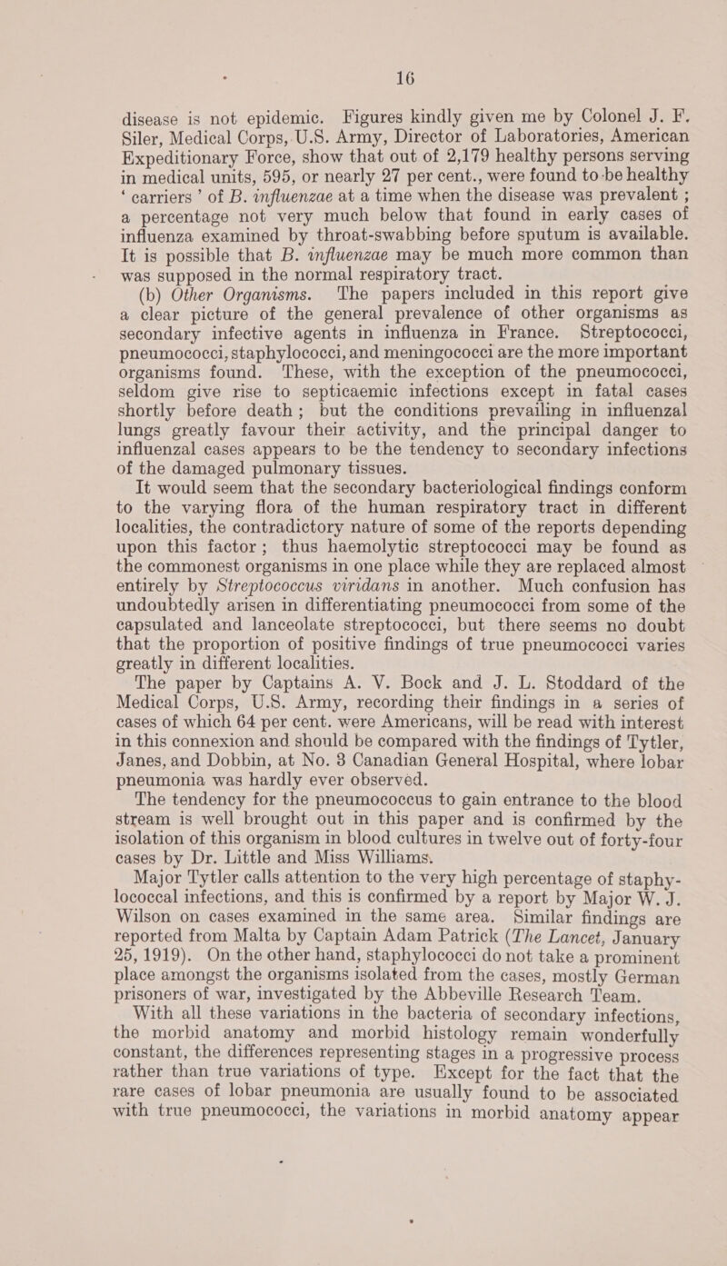 disease is not epidemic. Figures kindly given me by Colonel J. F. Siler, Medical Corps,.U.S. Army, Director of Laboratories, American Expeditionary Force, show that out of 2,179 healthy persons serving in medical units, 595, or nearly 27 per cent., were found to-be healthy ‘carriers ’ of B. influenzae at a time when the disease was prevalent ; a percentage not very much below that found in early cases of influenza examined by throat-swabbing before sputum is available. It is possible that B. influenzae may be much more common than was supposed in the normal respiratory tract. (b) Other Organisms. The papers included in this report give a clear picture of the general prevalence of other organisms as secondary infective agents in influenza in France. Streptococci, pneumococci, staphylococci, and meningococci are the more important organisms found. These, with the exception of the pneumococci, seldom give rise to septicaemic infections except in fatal cases shortly before death; but the conditions prevailing in influenzal lungs greatly favour their activity, and the principal danger to influenzal cases appears to be the tendency to secondary infections of the damaged pulmonary tissues. It would seem that the secondary bacteriological findings conform to the varying flora of the human respiratory tract in different localities, the contradictory nature of some of the reports depending upon this factor; thus haemolytic streptococci may be found as the commonest organisms in one place while they are replaced almost — entirely by Streptococcus viridans in another. Much confusion has undoubtedly arisen in differentiating pneumococci from some of the capsulated and lanceolate streptococci, but there seems no doubt that the proportion of positive findings of true pneumococci varies greatly in different localities. The paper by Captains A. V. Bock and J. L. Stoddard of the Medical Corps, U.S. Army, recording their findings in a series of cases of which 64 per cent. were Americans, will be read with interest in this connexion and should be compared with the findings of Tytler, Janes, and Dobbin, at No. 8 Canadian General Hospital, where lobar pneumonia was hardly ever observed. The tendency for the pneumococcus to gain entrance to the blood stream is well brought out in this paper and is confirmed by the isolation of this organism in blood cultures in twelve out of forty-four cases by Dr. Little and Miss Williams. Major Tytler calls attention to the very high percentage of staphy- lococcal infections, and this is confirmed by a report by Major W. J. Wilson on cases examined in the same area. Similar findings are reported from Malta by Captain Adam Patrick (The Lancet, January 25,1919). On the other hand, staphylococci do not take a prominent place amongst the organisms isolated from the cases, mostly German prisoners of war, investigated by the Abbeville Research Team. With all these variations in the bacteria of secondary infections, the morbid anatomy and morbid histology remain wonderfully constant, the differences representing stages in a progressive process rather than true variations of type. Except for the fact that the rare cases of lobar pneumonia are usually found to be associated with true pneumococci, the variations in morbid anatomy appear
