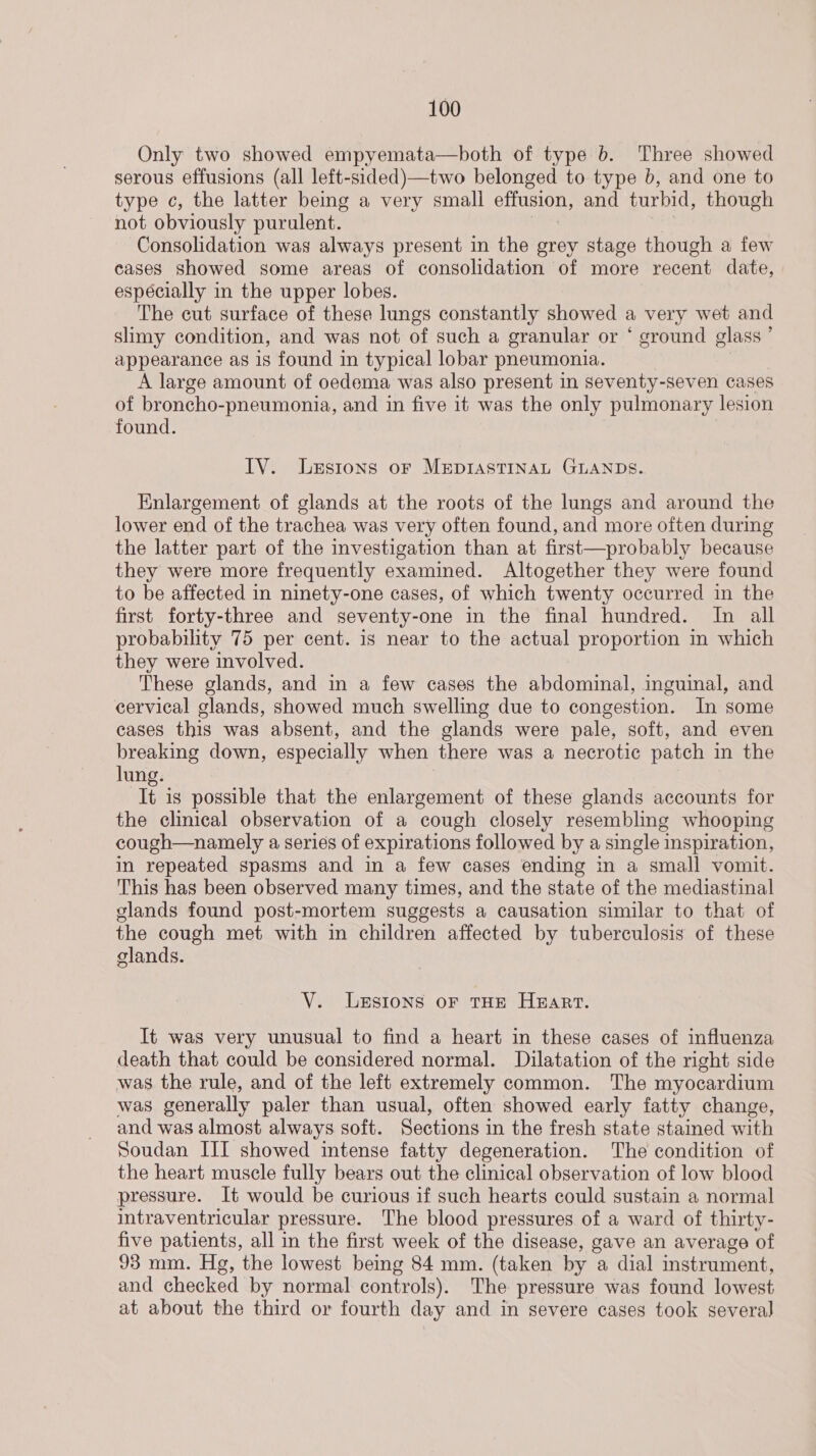 Only two showed empyemata—both of type b. Three showed serous effusions (all left-sided)—two belonged to type b, and one to type c, the latter being a very small effusion, and turbid, though not obviously purulent. Consolidation was always present in the grey stage though a few cases showed some areas of consolidation of more recent date, espécially in the upper lobes. The cut surface of these lungs constantly showed a very wet and slimy condition, and was not of such a granular or * ground glass ’ appearance as is found in typical lobar pneumonia. , A large amount of oedema was also present in seventy-seven cases of broncho-pneumonia, and in five it was the only pulmonary lesion found. IV. Lesions oF MEDIASTINAL GLANDS. Enlargement of glands at the roots of the lungs and around the lower end of the trachea was very often found, and more often during the latter part of the investigation than at first—probably because they were more frequently examined. Altogether they were found to be affected in ninety-one cases, of which twenty occurred in the first forty-three and seventy-one in the final hundred. In all probability 75 per cent. is near to the actual proportion in which they were involved. These glands, and in a few cases the abdominal, inguinal, and cervical glands, showed much swelling due to congestion. In some cases this was absent, and the glands were pale, soft, and even breaking down, especially when there was a necrotic patch in the lung. It is possible that the enlargement of these glands accounts for the clinical observation of a cough closely resembling whooping cough—namely a series of expirations followed by a single inspiration, in repeated spasms and in a few cases ending in a small vomit. This has been observed many times, and the state of the mediastinal glands found post-mortem suggests a causation similar to that of the cough met with in children affected by tuberculosis of these clands. V. LgEsIons oF THE HART. It was very unusual to find a heart in these cases of influenza death that could be considered normal. Dilatation of the right side was the rule, and of the left extremely common. The myocardium was generally paler than usual, often showed early fatty change, and was almost always soft. Sections in the fresh state stained with Soudan III showed intense fatty degeneration. The condition of the heart muscle fully bears out the clinical observation of low blood pressure. It would be curious if such hearts could sustain a normal intraventricular pressure. The blood pressures of a ward of thirty- five patients, all in the first week of the disease, gave an average of 93 mm. Hg, the lowest being 84 mm. (taken by a dial instrument, and checked by normal controls). The pressure was found lowest at about the third or fourth day and in severe cases took several