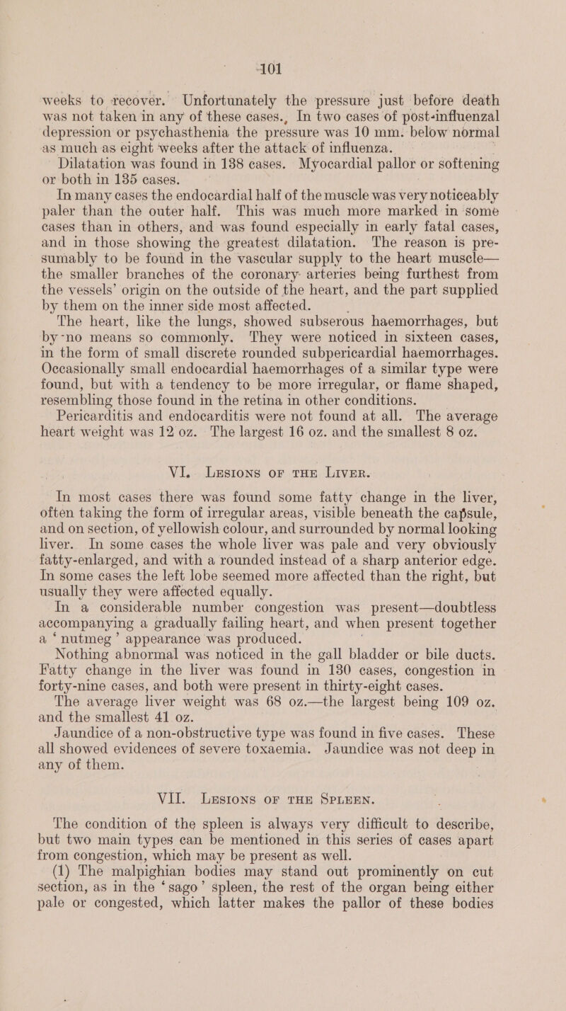 weeks to recover. Unfortunately the pressure just before death was not taken in any of these cases., In two cases of post-influenzal depression or psychasthenia the pressure was 10 mm. below normal as much as eight ‘weeks after the attack of influenza. - Dilatation was found in 188 cases. Myocardial pallor or softening or both in 135 cases. In many cases the endocardial half of the muscle was very noticeably paler than the outer half. This was much more marked in some cases than in others, and was found especially in early fatal cases, and in those showing the greatest dilatation. The reason is pre- sumably to be found in the vascular supply to the heart muscle— the smaller branches of the coronary: arteries bemg furthest from the vessels’ origin on the outside of the heart, and the part supplied by them on the inner side most affected. The heart, like the lungs, showed subserous haemorrhages, but by-no means so commonly. They were noticed in sixteen cases, in the form of small discrete rounded subpericardial haemorrhages. Occasionally small endocardial haemorrhages of a similar type were found, but with a tendency to be more irregular, or flame shaped, resembling those found in the retina in other conditions. | Pericarditis and endocarditis were not found at all. The average heart weight was 12 oz. The largest 16 oz. and the smallest 8 oz. VI... Lesions or tHE Liver. In most cases there was found some fatty change in the liver, often taking the form of irregular areas, visible beneath the capsule, and on section, of yellowish colour, and surrounded by normal looking liver. In some cases the whole liver was pale and very obviously fatty-enlarged, and with a rounded instead of a sharp anterior edge. In some cases the left lobe seemed more affected than the right, but usually they were affected equally. In a considerable number congestion was present—doubtless accompanying a a gradually failing heart, and when present together a ‘nutmeg’ appearance was produced. Nothing abnormal was noticed in the gall bladder or bile ducts. Fatty change in the liver was found in 130 cases, congestion in | forty-nine cases, and both were present in thirty-eight cases. The average liver weight was 68 oz.—the largest being 109 oz. and the smallest 41 oz. | | Jaundice of a non-obstructive type was found in five cases. These all showed evidences of severe toxaemia. Jaundice was not deep in any of them. . VII. Lesions or THE SPLEEN. The condition of the spleen is always very difficult to describe, but two main types can be mentioned in this series of cases apart from congestion, which may be present as well. (1) The malpighian bodies may stand out prominently on cut section, as in the ‘sago’ spleen, the rest of the organ being either pale or congested, which latter makes the pallor of these bodies