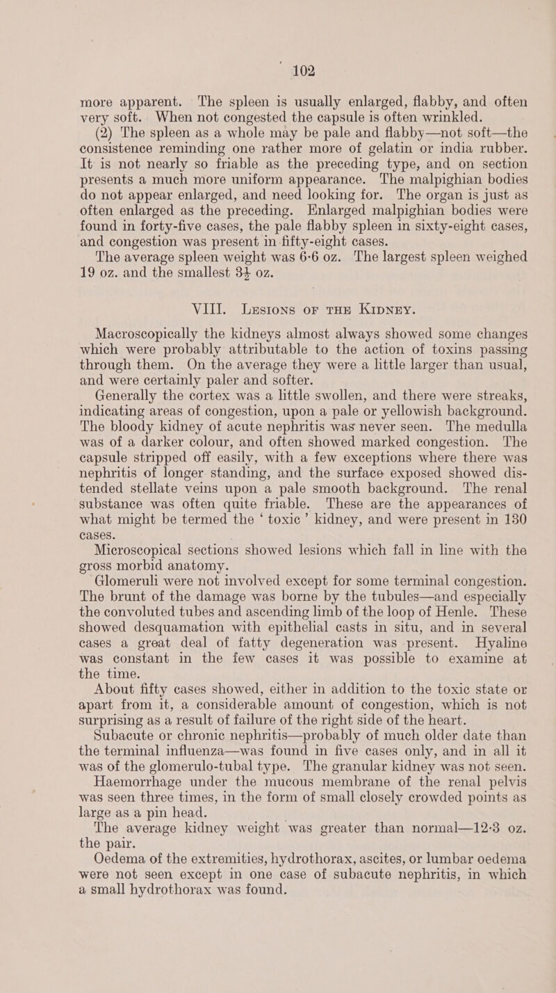 more apparent. The spleen is usually enlarged, flabby, and often very soft. When not congested the capsule is often wrinkled. (2) The spleen as a whole may be pale and flabby—not soft—the consistence reminding one rather more of gelatin or india rubber. It is not nearly so friable as the preceding type, and on section presents a much more uniform appearance. The malpighian bodies do not appear enlarged, and need looking for. The organ is just as often enlarged as the preceding. Enlarged malpighian bodies were found in forty-five cases, the pale flabby spleen in sixty-eight cases, and congestion was present in fifty-eight cases. The average spleen weight was 6:6 oz. The largest spleen weighed 19 oz. and the smallest 34 oz. VIII. Lestons or tHe KIDNEY. Macroscopically the kidneys almost always showed some changes which were probably attributable to the action of toxins passing through them. On the average they were a little larger than usual, and were certainly paler and softer. Generally the cortex was a httle swollen, and there were streaks, indicating areas of congestion, upon a pale or yellowish background. The bloody kidney of acute nephritis was never seen. The medulla was of a darker colour, and often showed marked congestion. The capsule stripped off easily, with a few exceptions where there was nephritis of longer standing, and the surface exposed showed dis- tended stellate ves upon a pale smooth background. The renal substance was often quite friable. These are the appearances of what might be termed the ‘ toxic’ kidney, and were present in 130 Cases. | Microscopical sections showed lesions which fall in line with the gross morbid anatomy. Glomeruli were not involved except for some terminal congestion. The brunt of the damage was borne by the tubules—and especially the convoluted tubes and ascending limb of the loop of Henle. These showed desquamation with epithelial casts in situ, and in several cases a great deal of fatty degeneration was present. Hyaline was constant in the few cases it was possible to examine at the time. About fifty cases showed, either in addition to the toxic state or apart from it, a considerable amount of congestion, which is not surprising as a result of failure of the right side of the heart. Subacute or chronic nephritis—probably of much older date than the terminal influenza—was found in five cases only, and in all it was of the glomerulo-tubal type. The granular kidney was not seen. Haemorrhage under the mucous membrane of the renal pelvis was seen three times, in the form of small closely crowded points as large as a pin head. The average kidney weight was greater than normal—12:3 oz. the pair. Oedema of the extremities, hydrothorax, ascites, or lumbar oedema were not seen except in one case of subacute nephritis, in which a small hydrothorax was found.