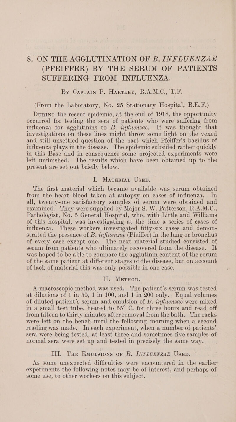 (PFEIFFER) BY THE SERUM OF PATIENTS SUFFERING FROM INFLUENZA. By Capratn P. Harruny, R-A.M.C., T.F. (From the Laboratory, No. 25 Stationary Hospital, B.E.F.) Durtine the recent epidemic, at the end of 1918, the opportunity occurred for testing the sera of patients who were suffering from influenza for agglutinins to B. wfluenzae. It was thought that investigations on these lines might throw some light on the vexed and still unsettled question of the part which Pfeiffer’s bacillus of influenza plays in the disease. The epidemic subsided rather quickly in this Base and in consequence some projected experiments were left unfinished. The results which have been obtained up to the present are set out briefly below. I. Materiat Usep. The first material which became available was serum obtained from the heart blood taken at autopsy on cases of influenza. In all, twenty-one satisfactory samples of serum were obtained and examined. They were supplied by Major 8. W. Patterson, R.A.M.C., Pathologist, No. 5 General Hospital, who, with Little and Williams of this hospital, was investigating at the time a series of cases of influenza. These workers investigated fifty-six cases and demon- strated the presence of B. influenzae (Pfeiffer) in the lung or bronchus of every case except one. The next material studied consisted of serum from patients who ultimately recovered from the disease. It was hoped to be able to compare the agglutinin content of the serum of the same patient at different stages of the disease, but on account of lack of material this was only possible in one case. Ii; Merton. A macroscopic method was used. The patient’s serum was tested at dilutions of 1 in 50, 1 in 100, and 1 in 200 only. Equal volumes of diluted patient’s serum and emulsion of B. influenzae were mixed in a small test tube, heated to 55° C. for three hours and read off from fifteen to thirty minutes after removal from the bath. The racks were left on the bench until the following morning when a second, reading was made. In each experiment, when a number of patients’, sera were being tested, at least three and sometimes five samples of normal sera were set up and tested in precisely the same way. Ill. Tue Emutstons or B. INFLUENZAE USED. As some unexpected difficulties were encountered in the earlier experiments the following notes may be of interest, and perhaps of some use, to other workers on this subject.