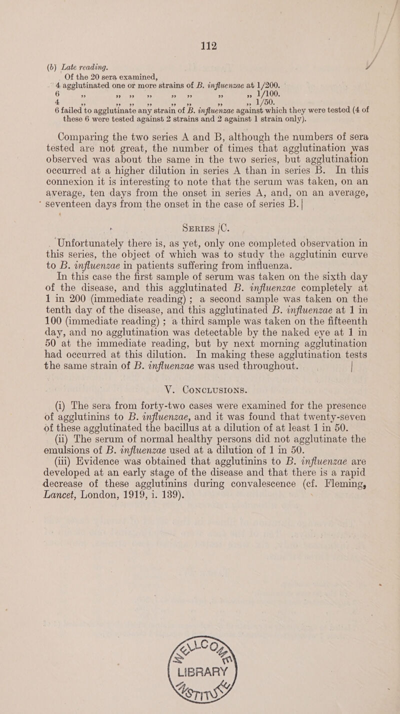 (b) Late reading. ¥ _ Of the 20 sera examined, 4 agglutinated one or more strains of B. influenzae at 1/200. - 6 5s LOU: 4 p 1/50. 6 failed to agelutinate any strain of B. influenzae against which they were tested (4 of these 6 were tested against 2 strains and 2 against 1 strain only). 99 9? 99 99 99 99 99 Comparing the two series A and B, although the numbers of sera tested are not great, the number of times that agglutination was observed was about the same in the two series, but agglutination occurred at a higher dilution in series A than in series B. In this connexion it is interesting to note that the serum was taken, on an average, ten days from the onset in series A, and, on an average, SOMOS days from the onset in the case of series B. aehh &amp; SERIES /C. Unfortunately there is, as yet, only one completed observation in this series, the object of which was to study the agglutinin curve to B. influenzae i in patients suffering from influenza. In this case the first sample of serum was taken on the sixth day of the disease, and this agglutinated B. influenzae completely at 1 in 200 (immediate reading) ; a second sample was taken on the tenth day of the disease, and this agglutinated B. influenzae at 1 in 100 (immediate reading) ; a third sample was taken on the fifteenth day, and no agglutination was detectable by the naked eye at 1 in 50 at the immediate reading, but by next morning agglutination had occurred at this dilution. In making these agglutination tests the same strain of B. influenzae was used throughout. | V. CONCLUSIONS. (i) The sera from forty-two cases were examined for the presence of agglutinins to B. influenzae, and it was found that twenty-seven of these agglutinated the bacillus at a dilution of at least 1 in 50. (ii) The serum of normal healthy persons did not agglutinate the emulsions of B. anfluenzae used at a dilution of 1 m 50. (iii) Evidence was obtained that agglutinins to B. influenzae are developed at an early stage of the disease and that there is a rapid decrease of these agglutimins during convalescence Oe Fleming, Lancet, London, 1919, 1. 139).  LC Ko OX \ | LIBRARY  
