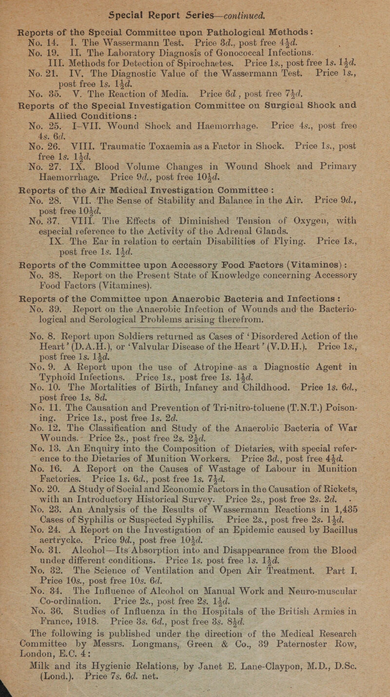 = Special Report Settee continued. | Reports of the Special Committee upon Pathological ais eee No. 14. I. The Wassermann Test. Price 8d., post free 444d. No. 19. II. The Laboratory Diagnosis of Gonococeal Infections. IIL. Methods for Detection of Spirochaetes. Price 1s., post free 1s. 13d. No. 2t. IV. The Diagnostic Value of the Wassermann Test. Price te: Bs post free Ls. 14d. ee No. 85. V. The Reaction of Media. Price 6d. , post free vid, Reports of the Special Investigation Committee on Surgical Shock and Allied Conditions.: No. 25. I-VI. Wound Shock and Haemorrhage. Price 4s., post free As. 6d. No. 26. VIII. eres Toxaemia asa Factor in Shock. Price 1s., post See free bg: Ad. No. 27. IX. Blood Volume ere in Wound Shock and Primary Haemorrhage. Price 9d., post free 104d. -. Reports of the Air Medical Investigation Committee: — No, 28. VII. The Sense of Stability and Balance in the Air. Price 9d., post free 104d. No. 37, VU. The Effects of Diminished Tension of Oxygen, with especial reference tu the Activity of the Adrenal Glands. : IX. The Ear in relation to certain Disabilities of ue Price ee post free 1s. 13d. = Reports of the Committee upon Accessory Food Factors (Vitamines) : No. 88... Report on the Present State of Ruewiodge concerning Accessory Food Factors (Vitamines). ~ Reports of the Committee upon Anaerobic Bacteria and Infections : No. 89. Report on the Anaerobic Infection of Wounds and = Bacterio- logical and Serological Problems arising therefrom. NOS. Report upon Soldiers returned as Cases of ‘ Disordered Action of the - Heart’ (D.A.H.), or ‘Valvular Disease of the Heart ’ (V.D.H.). Price l1s., post free 1s. 14d. = : No. 9. A Report upon the use of ines as a Diaciushe Agent in Typhoid Infections. Price 1s., post free 1s. 14d. No. 10. The Mortalities of Birth, Infaney and Childhood. - Price 1s. 6d., = 2. post free 1s, Sd No. 11. The Causation and Prevention of Tri-nitro-toluene (T.N. cy Poison- ing. Price 1s., post free 1s, 2d. No. 12. The Classification and Study of the Anaerobic Bacteria of War - Wounds.~ Price 2s., post free 2s, 24d. No. 18. An Enquiry into the Golo inon of Dietaries, with special refer- ~ ence to the Dietaries of Munition Workers. Price 3d. , post free 44d. No. 16. A Report on the Causes of Wastage of Labour in Munition , = Factories. Price ls. 6d., post free 1s. 74d. No. 20. A Study of Social and Keonomic Factors i in the Causation of Rickets, with an Introductory Historical Survey. Price 2s., post free 2s. 2d. No. 28. An Analysis of the Results of Wassermann Reactions in 1,435 — Cases of Syphilis or Suspected Syphilis. Price 2s., post free 2s. 14d. No. 24. A Report on the Investigation of an Epidemic caused by Bacillus _.aertrycke. Price 9d., post free 103d. | No. 81, Alcohol—Its Absorption into and Disappearance from the Blood | under different conditions. Price ls. post free 1s. 14d. No, 32. The Science of Ventilation and Open Air Preatnient. Part I. Price 10s., post free 10s. 6d. __No. 34, The Influence of Alcohol on Manual Work and Neuro-muscular Co-ordination. Price 2s., post free 2s. 14d. “No. 36. Studies of Influenza in the Hospitals of the British Armies in France, 1918. Price 3s. 6d., post free 3s. 84d. The following is published under the direction of the Medical Research Committee by Messrs. Longmans, Green &amp; OCo., 39 Paternoster Row, London, E.C. 4: | . Milk and its Hygienic Relations, by Janet E. Lane-Claypon, M.D., D.Se. ‘ (Lond.). Price 7s. 6d. net.