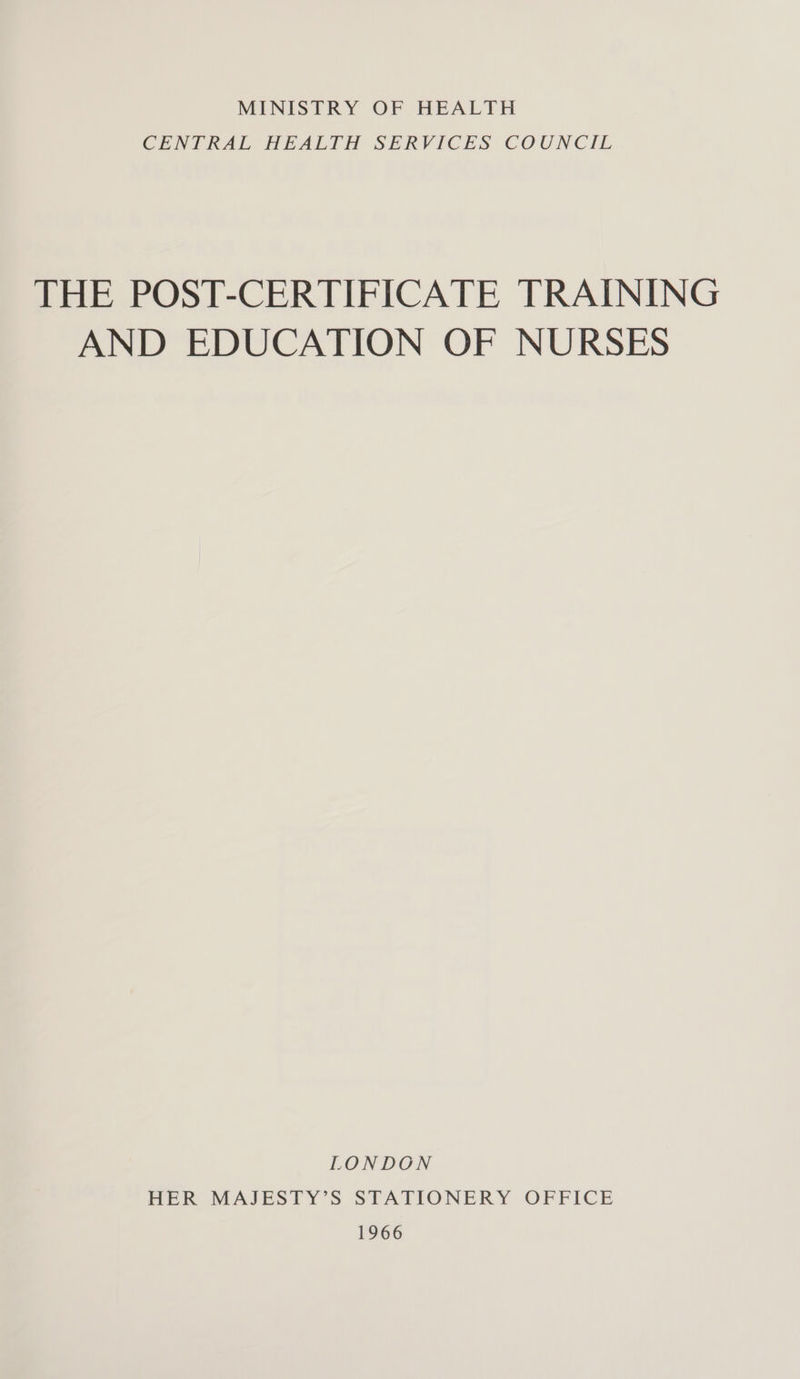 MINISTRY OF HEALTH CENTRAL HEALTH SERVICES COUNCIL THE POST-CERTIFICATE TRAINING AND EDUCATION OF NURSES LONDON HER MAJESTY’S STATIONERY OFFICE 1966