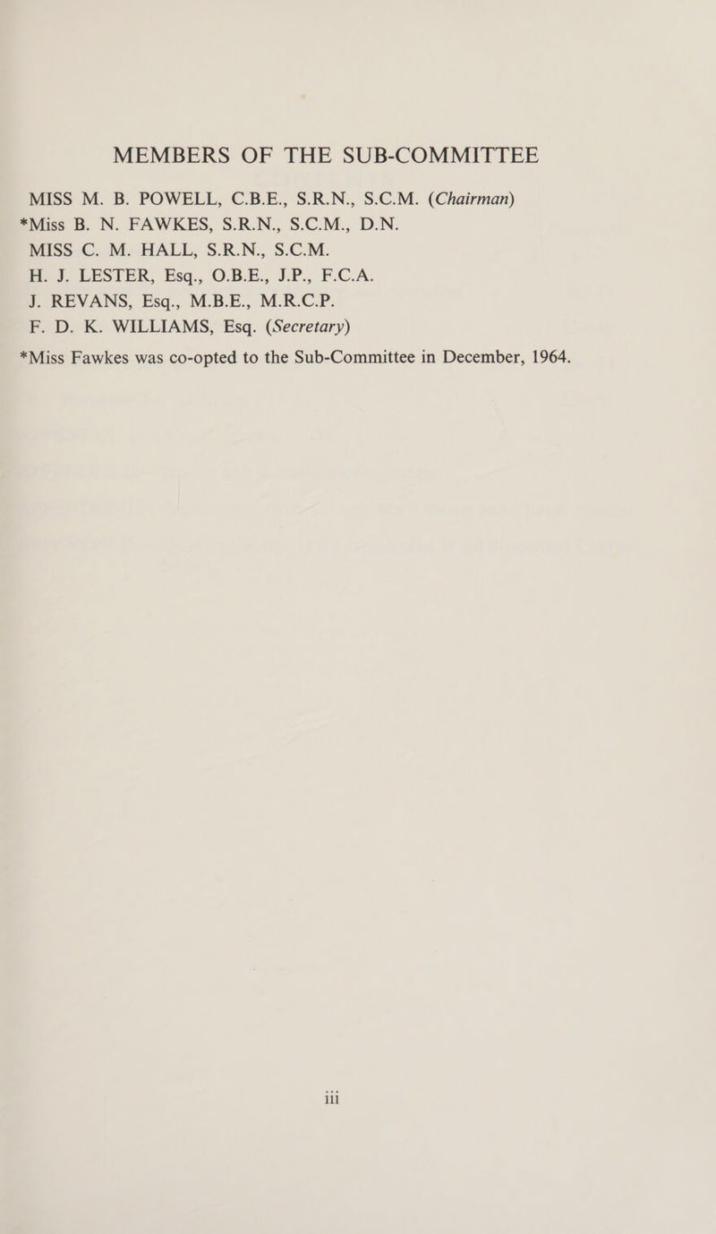 MEMBERS OF THE SUB-COMMITTEE MISS M. B. POWELL, C.B.E., S.R.N., S.C.M. (Chairman) *Miss B. N. FAWKES, S.R.N., S.C.M., D.N. MISS C. M. HALL, S.R.N., S.C.M. md. DeSteR, Esq., O.B.E., JP., F.C.A. J. REVANS, Esq., M.B.E., M.R.C.P. F. D. K. WILLIAMS, Esq. (Secretary) *Miss Fawkes was co-opted to the Sub-Committee in December, 1964. ill