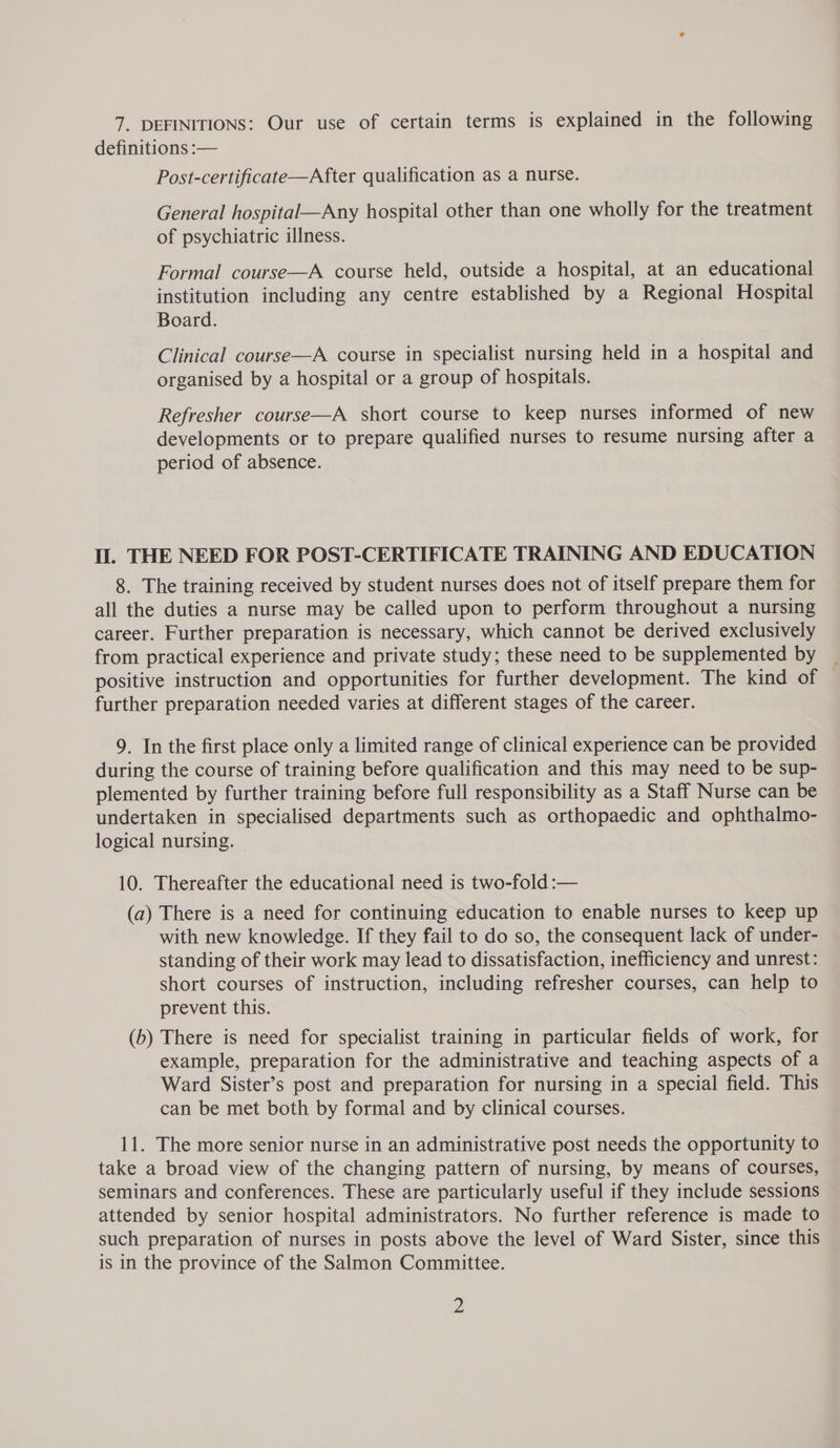 7. DEFINITIONS: Our use of certain terms is explained in the following definitions :— Post-certificate—After qualification as a nurse. General hospital—Any hospital other than one wholly for the treatment of psychiatric illness. Formal course—A course held, outside a hospital, at an educational institution including any centre established by a Regional Hospital Board. Clinical course—A course in specialist nursing held in a hospital and organised by a hospital or a group of hospitals. Refresher course—A short course to keep nurses informed of new developments or to prepare qualified nurses to resume nursing after a period of absence. Il. THE NEED FOR POST-CERTIFICATE TRAINING AND EDUCATION 8. The training received by student nurses does not of itself prepare them for all the duties a nurse may be called upon to perform throughout a nursing career. Further preparation is necessary, which cannot be derived exclusively from practical experience and private study; these need to be supplemented by positive instruction and opportunities for further development. The kind of — further preparation needed varies at different stages of the career. 9. In the first place only a limited range of clinical experience can be provided during the course of training before qualification and this may need to be sup- plemented by further training before full responsibility as a Staff Nurse can be undertaken in specialised departments such as orthopaedic and ophthalmo- logical nursing. — 10. Thereafter the educational need is two-fold :— (a) There is a need for continuing education to enable nurses to keep up with new knowledge. If they fail to do so, the consequent lack of under- standing of their work may lead to dissatisfaction, inefficiency and unrest: short courses of instruction, including refresher courses, can help to prevent this. (b) There is need for specialist training in particular fields of work, for example, preparation for the administrative and teaching aspects of a Ward Sister’s post and preparation for nursing in a special field. This can be met both by formal and by clinical courses. 11. The more senior nurse in an administrative post needs the opportunity to take a broad view of the changing pattern of nursing, by means of courses, seminars and conferences. These are particularly useful if they include sessions attended by senior hospital administrators. No further reference is made to such preparation of nurses in posts above the level of Ward Sister, since this is in the province of the Salmon Committee.