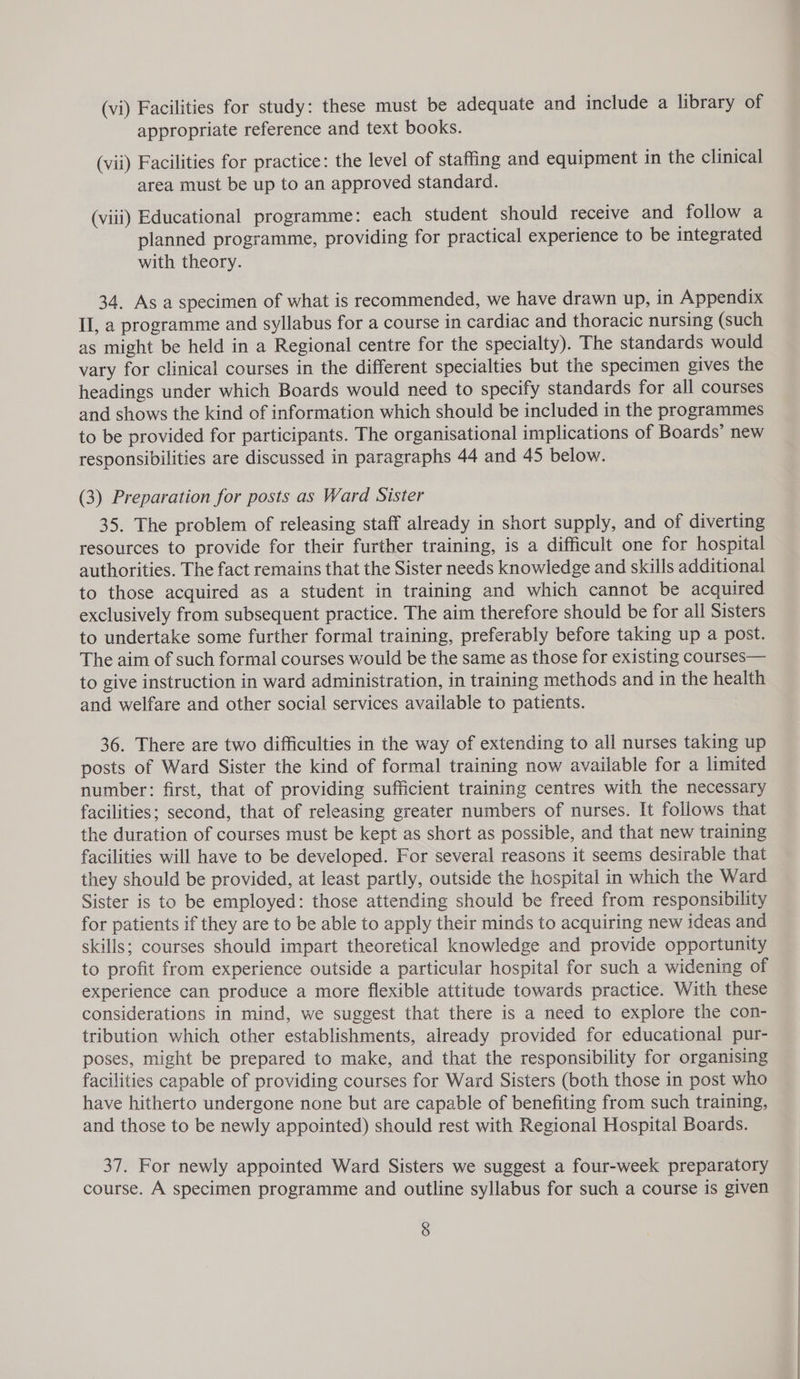 (vi) Facilities for study: these must be adequate and include a library of appropriate reference and text books. (vii) Facilities for practice: the level of staffing and equipment in the clinical area must be up to an approved standard. (viii) Educational programme: each student should receive and follow a planned programme, providing for practical experience to be integrated with theory. 34. As a specimen of what is recommended, we have drawn up, in Appendix II, a programme and syllabus for a course in cardiac and thoracic nursing (such as might be held in a Regional centre for the specialty). The standards would vary for clinical courses in the different specialties but the specimen gives the headings under which Boards would need to specify standards for all courses and shows the kind of information which should be included in the programmes to be provided for participants. The organisational implications of Boards’ new responsibilities are discussed in paragraphs 44 and 45 below. (3) Preparation for posts as Ward Sister 35. The problem of releasing staff already in short supply, and of diverting resources to provide for their further training, is a difficult one for hospital authorities. The fact remains that the Sister needs knowledge and skills additional to those acquired as a student in training and which cannot be acquired exclusively from subsequent practice. The aim therefore should be for all Sisters to undertake some further formal training, preferably before taking up a post. The aim of such formal courses would be the same as those for existing courses— to give instruction in ward administration, in training methods and in the health and welfare and other social services available to patients. 36. There are two difficulties in the way of extending to all nurses taking up posts of Ward Sister the kind of formal training now available for a limited number: first, that of providing sufficient training centres with the necessary facilities; second, that of releasing greater numbers of nurses. It follows that the duration of courses must be kept as short as possible, and that new training facilities will have to be developed. For several reasons it seems desirable that they should be provided, at least partly, outside the hospital in which the Ward Sister is to be employed: those attending should be freed from responsibility for patients if they are to be able to apply their minds to acquiring new ideas and skills; courses should impart theoretical knowledge and provide opportunity to profit from experience outside a particular hospital for such a widening of experience can produce a more flexible attitude towards practice. With these considerations in mind, we suggest that there is a need to explore the con- tribution which other establishments, already provided for educational pur- poses, might be prepared to make, and that the responsibility for organising facilities capable of providing courses for Ward Sisters (both those in post who have hitherto undergone none but are capable of benefiting from such training, and those to be newly appointed) should rest with Regional Hospital Boards. 37. For newly appointed Ward Sisters we suggest a four-week preparatory course. A specimen programme and outline syllabus for such a course is given